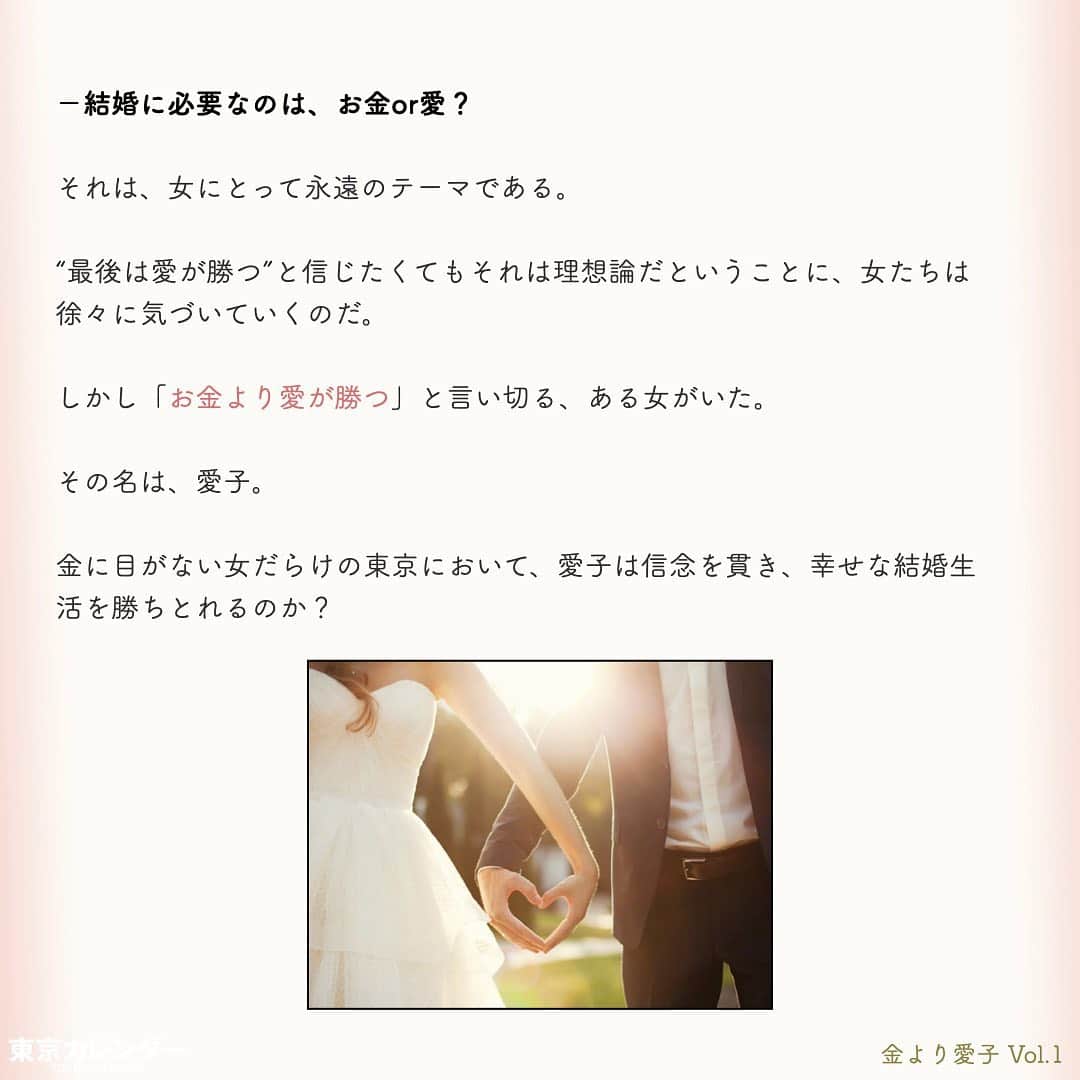 東京カレンダーさんのインスタグラム写真 - (東京カレンダーInstagram)「結婚に必要なのは、お金or愛？﻿ ﻿ それは、女にとって永遠のテーマである。﻿ ﻿ “最後は愛が勝つ”と信じたくてもそれは理想論だということに、女たちは徐々に気づいていくのだ。﻿ ﻿ しかし「お金より愛が勝つ」と言い切る、ある女がいた。﻿ ﻿ その名は、愛子。﻿ ﻿ 金に糸目がない女だらけの東京において、愛子は信念を貫き、幸せな結婚生活を勝ちとれるのか？﻿ ﻿ ー東京カレンダーweb小説pickupー﻿ 東カレwebにて、過去連載を無料公開中！📙﻿ （ Vol.1はインスタ上で試し読み。画像をスワイプ☞）﻿ ﻿ 【金より愛子】﻿ .﻿ ー Vol.1 ー﻿ 金より愛子：ハリーウィンストンより、愛！？「お金より愛が勝つ」を現実にする29歳女、現る！﻿ ﻿ ー Vol.2 ー﻿ 「金より愛」なんて、負け犬の遠吠えでしょう？開業医と婚約して人生逆転した、女のもくろみ﻿ ﻿ ー Vol.3 ー﻿ 「男の愛情は女にかける金額に比例する」と言い張る女を黙らせた、ホームパーティーの救世主﻿ ﻿ ー Vol.4 ー﻿ 「私を見て！」が止まらない。憧れ続けた一流ホテルでの結婚式を決めた、“プレ花嫁”の暴走﻿ ﻿ ー Vol.5 ー﻿ 「愛より、金」の女なんてまっぴら！財産目当ての女にアレルギーを抱く“慶應のプリンス”、現る﻿ ﻿ ーーetc.ーー﻿ .﻿ 全１４話！﻿ 気になる続きは、ストーリーハイライトの﻿ 『東カレ小説』をご覧ください🌹﻿ ﻿ ﻿ ︎ ⚠︎サムネイル画像はイメージです。実在の人物や団体などとは関係ありません。﻿ ﻿ ーーーーーーー★ーーーーーーーー﻿ @tokyocalendar プロフィールURLの﻿ 東カレweb（アプリ）では、﻿ 高級グルメ情報や話題のレストラン、﻿ 手土産からテイクアウトグルメなど﻿ 東京のグルメ情報を幅広くご紹介。﻿ そして大人気コンテンツ、東カレweb小説や﻿ トレンドニュースも配信しております。﻿ ーーーーーーーーーーーーーーーー ﻿ .﻿ #東カレ#東カレ女子#東京カレンダー﻿ #働く女性#働く女子#会社員#婚約指輪﻿ #プレ花嫁#花嫁#花嫁準備 ﻿ #ハリーウィンストン#ハイスペ  #社会人#婚活#東京花嫁#女子大﻿ #ワーママ#専業主婦#インスタ小説﻿ #小説#インスタ漫画#結婚#ママ#結婚生活﻿ #家計簿#おうち時間﻿#バレンシアガ  #balenciaga#結婚式」5月15日 11時14分 - tokyocalendar