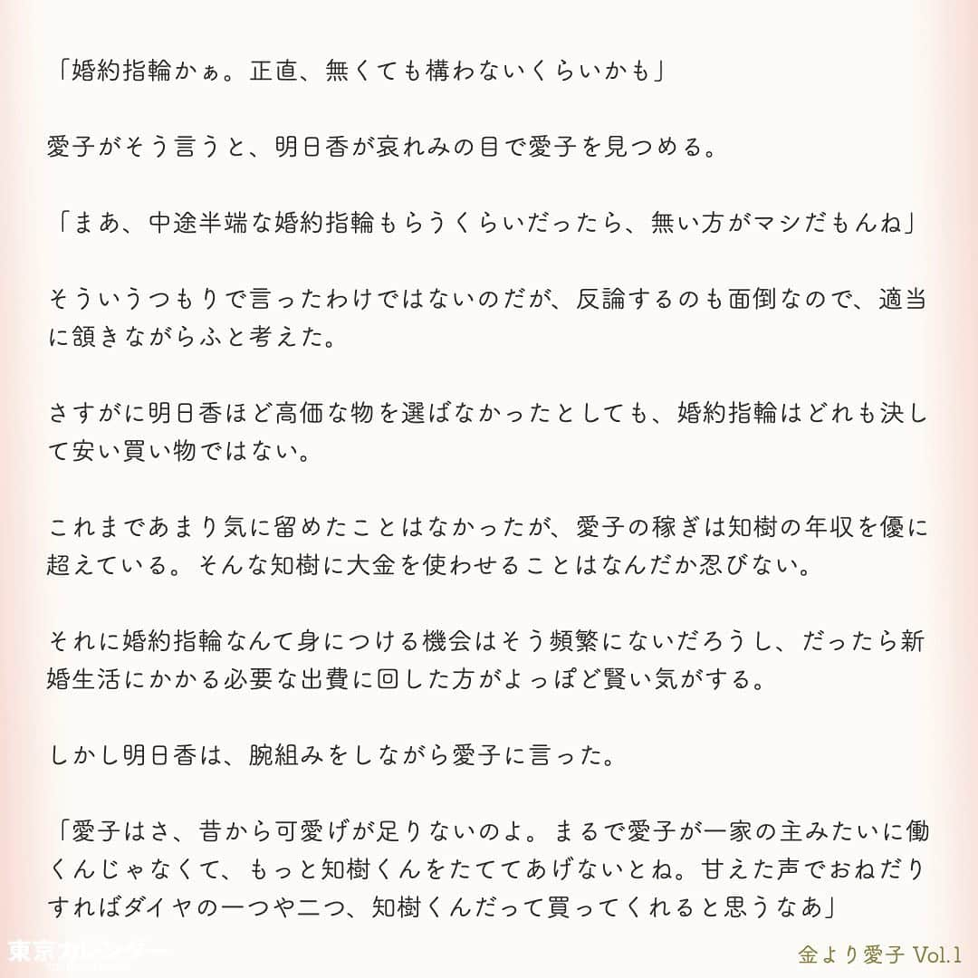 東京カレンダーさんのインスタグラム写真 - (東京カレンダーInstagram)「結婚に必要なのは、お金or愛？﻿ ﻿ それは、女にとって永遠のテーマである。﻿ ﻿ “最後は愛が勝つ”と信じたくてもそれは理想論だということに、女たちは徐々に気づいていくのだ。﻿ ﻿ しかし「お金より愛が勝つ」と言い切る、ある女がいた。﻿ ﻿ その名は、愛子。﻿ ﻿ 金に糸目がない女だらけの東京において、愛子は信念を貫き、幸せな結婚生活を勝ちとれるのか？﻿ ﻿ ー東京カレンダーweb小説pickupー﻿ 東カレwebにて、過去連載を無料公開中！📙﻿ （ Vol.1はインスタ上で試し読み。画像をスワイプ☞）﻿ ﻿ 【金より愛子】﻿ .﻿ ー Vol.1 ー﻿ 金より愛子：ハリーウィンストンより、愛！？「お金より愛が勝つ」を現実にする29歳女、現る！﻿ ﻿ ー Vol.2 ー﻿ 「金より愛」なんて、負け犬の遠吠えでしょう？開業医と婚約して人生逆転した、女のもくろみ﻿ ﻿ ー Vol.3 ー﻿ 「男の愛情は女にかける金額に比例する」と言い張る女を黙らせた、ホームパーティーの救世主﻿ ﻿ ー Vol.4 ー﻿ 「私を見て！」が止まらない。憧れ続けた一流ホテルでの結婚式を決めた、“プレ花嫁”の暴走﻿ ﻿ ー Vol.5 ー﻿ 「愛より、金」の女なんてまっぴら！財産目当ての女にアレルギーを抱く“慶應のプリンス”、現る﻿ ﻿ ーーetc.ーー﻿ .﻿ 全１４話！﻿ 気になる続きは、ストーリーハイライトの﻿ 『東カレ小説』をご覧ください🌹﻿ ﻿ ﻿ ︎ ⚠︎サムネイル画像はイメージです。実在の人物や団体などとは関係ありません。﻿ ﻿ ーーーーーーー★ーーーーーーーー﻿ @tokyocalendar プロフィールURLの﻿ 東カレweb（アプリ）では、﻿ 高級グルメ情報や話題のレストラン、﻿ 手土産からテイクアウトグルメなど﻿ 東京のグルメ情報を幅広くご紹介。﻿ そして大人気コンテンツ、東カレweb小説や﻿ トレンドニュースも配信しております。﻿ ーーーーーーーーーーーーーーーー ﻿ .﻿ #東カレ#東カレ女子#東京カレンダー﻿ #働く女性#働く女子#会社員#婚約指輪﻿ #プレ花嫁#花嫁#花嫁準備 ﻿ #ハリーウィンストン#ハイスペ  #社会人#婚活#東京花嫁#女子大﻿ #ワーママ#専業主婦#インスタ小説﻿ #小説#インスタ漫画#結婚#ママ#結婚生活﻿ #家計簿#おうち時間﻿#バレンシアガ  #balenciaga#結婚式」5月15日 11時14分 - tokyocalendar