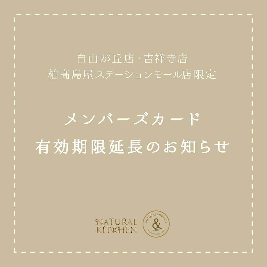 ナチュラルキッチン / ナチュラルキッチン アンドさんのインスタグラム写真 - (ナチュラルキッチン / ナチュラルキッチン アンドInstagram)「﻿ ◎メンバーズカード有効期限延長のお知らせ◎﻿ ﻿ いつもナチュラルキッチン、ナチュラルキッチン アンドの公式アカウントをご覧いただきありがとうございます。﻿ ﻿ 新型コロナウイルス感染拡大防止のため、臨時休業が発生しご不便をおかけいたしております。﻿ ﻿ 現在の状況をふまえ、﻿ ・ナチュラルキッチン アンド 自由が丘店﻿ ・ナチュラルキッチン アンド 吉祥寺店﻿ ・ナチュラルキッチン アンド 柏髙島屋ステーションモール店﻿ にて発行しています「メンバーズカード」の有効期限を下記の通り延長いたします。﻿ ﻿ 対象期間のメンバーズカードをお持ちのお客様は、次回ご来店時に店舗スタッフへお声かけくださいますようお願いいたします。﻿ ﻿ ＜対象のお客様＞﻿ 2019年3月発行のカードをお持ちのお客様﻿ 2019年4月発行のカードをお持ちのお客様﻿ 2019年5月発行のカードをお持ちのお客様﻿ 2019年6月発行のカードをお持ちのお客様﻿ 2019年7月発行のカードをお持ちのお客様﻿ ﻿ ＜延長後メンバーズカードの有効期限＞﻿ 対象メンバーズカードの有効期限を【2020年8末まで】に延長いたします。﻿ ﻿  お客様とスタッフの安全・健康を最優先に考え臨時休業を継続せざるを得ない店舗があり、引き続きご不便をおかけいたしますが、何卒ご理解、ご協力のほどよろしくお願い申し上げます。」5月16日 19時12分 - naturalkitchen_official