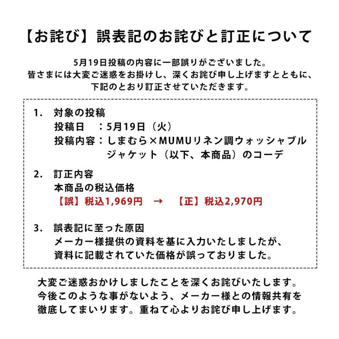 MUMUさんのインスタグラム写真 - (MUMUInstagram)「. . お詫び 誤表記のお詫びと訂正について . 昨日投稿の内容に一部誤りがございました。 皆さまには大変ご迷惑をお掛けし、深くお詫び申し上げますとともに、下記のとおり訂正させていただきます。  1.　対象の投稿 投稿日　：5月19日（火） 投稿内容：しまむら×MUMUリネン調ウォッシャブルジャケット（以下、本商品）のコーデ  2.　訂正内容 本商品の税込価格 誤 税込1,969円→正 税込2,970円  3.　誤表記に至った原因 メーカー様提供の資料を基に入力いたしましたが、資料に記載されていた価格が誤っておりました。  大変ご迷惑おかけしましたことを深くお詫びいたします。 今後このような事がないよう、メーカー様との情報共有を徹底してまいります。 重ねて心よりお詫び申し上げます。 . #しまむら」5月20日 14時24分 - mumudesukamumudesuyo