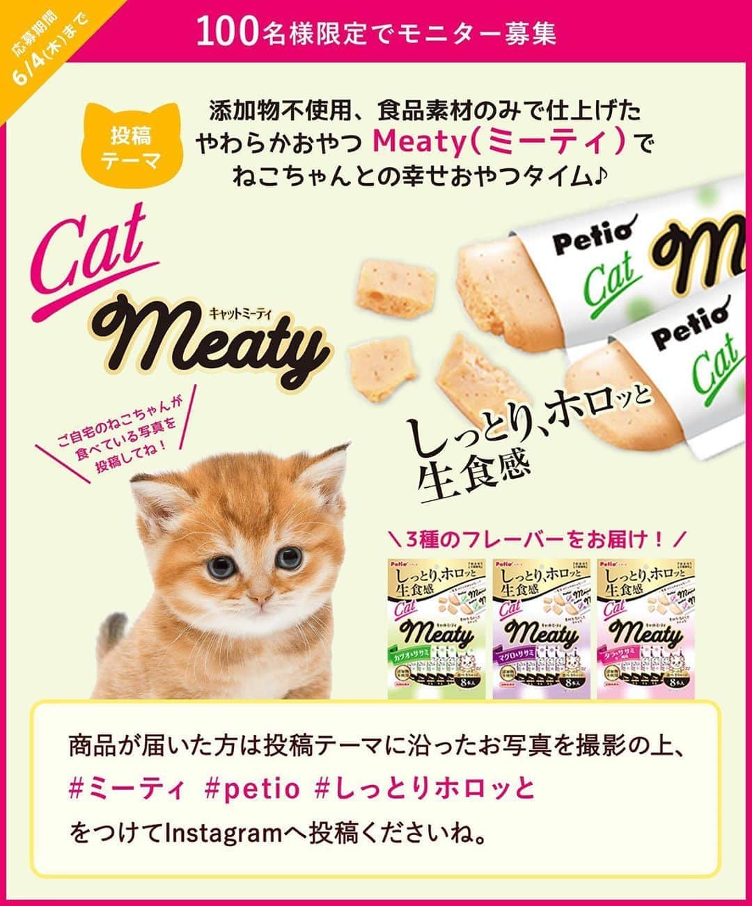 のインスタグラム：「#モラタメフォト部 フォトモニター募集 . しっとり、ホロッと生食感. . ねこちゃんの超やわらかおやつ 「Cat Meaty（キャットミーティ）」の フォトモニターを大募集！. . 添加物不使用で食品素材のみで仕上げました。やわらかいので #仔猫 はもちろん、#シニア猫 にもオススメです.  応募期間は6月4日(木)まで. . 詳細はモラタメフォト部公式InstagramのURLをご覧ください。. . 皆さまのご参加お待ちしております♪. . #ミーティ #キャットミーティ #petio #ペティオ #しっとりホロッと #猫のいる暮らし #ねこすたぐらむ #にゃんすたぐらむ #ねこ部 #猫」