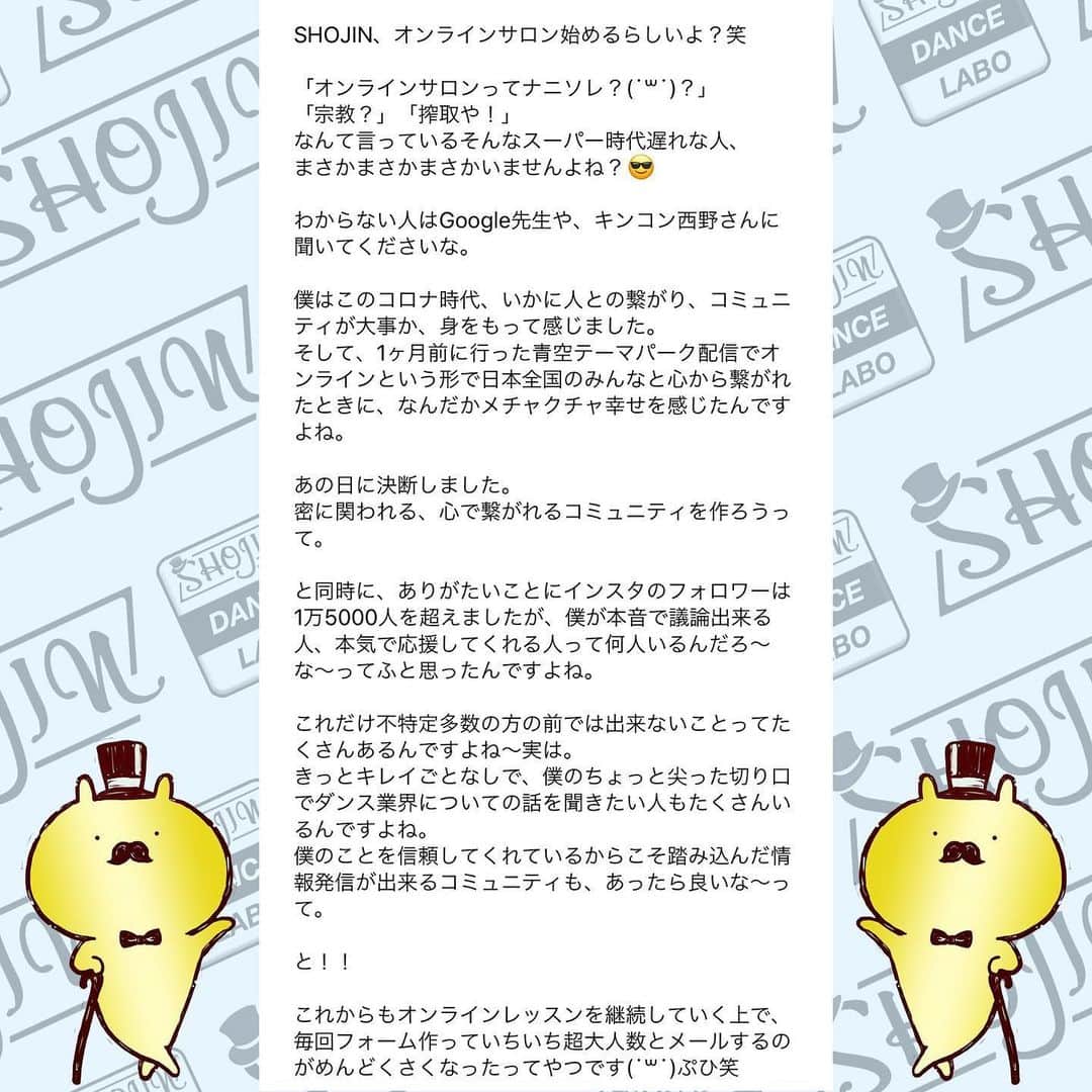 SHOJINさんのインスタグラム写真 - (SHOJINInstagram)「@shojin_online_salon  SHOJIN、オンラインサロン始めるらしいよ？ . 「オンラインサロンってナニソレ？(˙꒳˙)？」 「宗教？」「搾取や！」 なんて言っているそんなスーパー時代遅れな人、 まさかまさかまさかいませんよね？😎 . わからない人はGoogle先生や、キンコン西野さんに聞いてくださいな。 . 僕はこのコロナ時代、いかに人との繋がり、コミュニティが大事か、身をもって感じました。 そして、1ヶ月前に行った青空テーマパーク配信でオンラインという形で日本全国のみんなと心から繋がれたときに、なんだかメチャクチャ幸せを感じたんですよね。 . あの日に決断しました。 密に関われる、心で繋がれるコミュニティを作ろうって。 . と同時に、ありがたいことにインスタのフォロワーは1万5000人を超えましたが、僕が本音で議論出来る人、本気で応援してくれる人って何人いるんだろ〜な〜ってふと思ったんですよね。 . これだけ不特定多数の方の前では出来ないことってたくさんあるんですよね〜実は。 きっとキレイごとなしで、僕のちょっと尖った切り口でダンス業界についての話を聞きたい人もたくさんいるんですよね。 僕のことを信頼してくれているからこそ踏み込んだ情報発信が出来るコミュニティも、あったら良いな〜って。 . と！！ . これからもオンラインレッスンを継続していく上で、 毎回フォーム作っていちいち超大人数とメールするのがめんどくさくなったってやつです(˙꒳˙)ぷひ笑 . とにかくね、 みんなと密に繋がりたいの！！ みんなと一緒にいろんなことやりたいのよ！！ みんなと一緒に挑戦していきたいの！！ 応援して欲しいの！！笑 . 「この人、やっぱおもろいやんなんなん？？」 て思ってもらえると思います。 SHOJIN、本気でやります。 マジです。 . これから僕が目指すサロンについて長々と語るので、 どうか最後までお付き合いください。 . あ、これだけ先出しすると、 サロンメンバーはこれから1回2000円かかってたオンラインレッスンが無料で受け放題になります(˙꒳˙) 地方の子たちはマジで超お得ですよ。 ←最初にみんなが喜びそうなこと言っといて最後まで読ませる戦略♡笑 . それでは本題です。 . 僕が目指すサロンですが、 . ★カンパニーとしての要素30%★ . SHOJINが手がける最新のエンタメビジネス・振付案件をみんなと“一緒に”作っていきたい。 . 僕が手がける最新案件やナンバーを作る際、 「この振付どう思う？」 「どうしたらもっと良くなると思う？」 と僕の方から投げていきます。 将来振付をしていきたい人はどんどんアイデアを出して僕にボコボコにされてください！！笑 . そして僕が行き詰まったときはぜひ、 助けてください。 . 自分の意見が採用された場合、どうぞSHOJINのアシスタントをしたぞと、オレがこの振付生み出したんだと世間に言い散らかしてくださいね！！笑 . さらに僕は“サロン内”でも雇用を生みます。 月額支払って、その倍のお給料もらえるなんてことも出てきますよ。 中身はな・い・しょ❤️笑 僕の考えることは無限大です😁 . ここからは追記程度に読んで欲しいのですが、 . 最近たくさんの経営者の方々とお話させていただく機会が増えて、僕含め皆さん共通して言うのが、 「なぜかエンタメに従事する人間は、ビジネスの話、仕事の取り方、お金の話、etc、、、コレ系の話するのタブーみたいな変な風潮あって誰も教えてくれないよね。なんもわかってないダンサー多くない？？」 って。 . 大それたことは出来ないけど、 僕は経験したことは包み隠さずお話します。 職業ダンサーとしての生き方、企業がどんな人を求めているか、時にはギャラの話だって。 だってその方が将来この業界目指すみんなにとって夢があると思うから。 知りたくても僕は誰にも教われなかったからさ。 振付等はもちろん、ダンスアプリの開発やダンススクールのコンサル等もこなす僕と一緒にいろんな視点から多角的にこの業界を勉強していこ！！ . 続きはコメント欄へ！！ 激長ですがアツい思いを綴ったのでどうかお付き合いください🙇‍♂️」5月24日 18時03分 - shojin_official