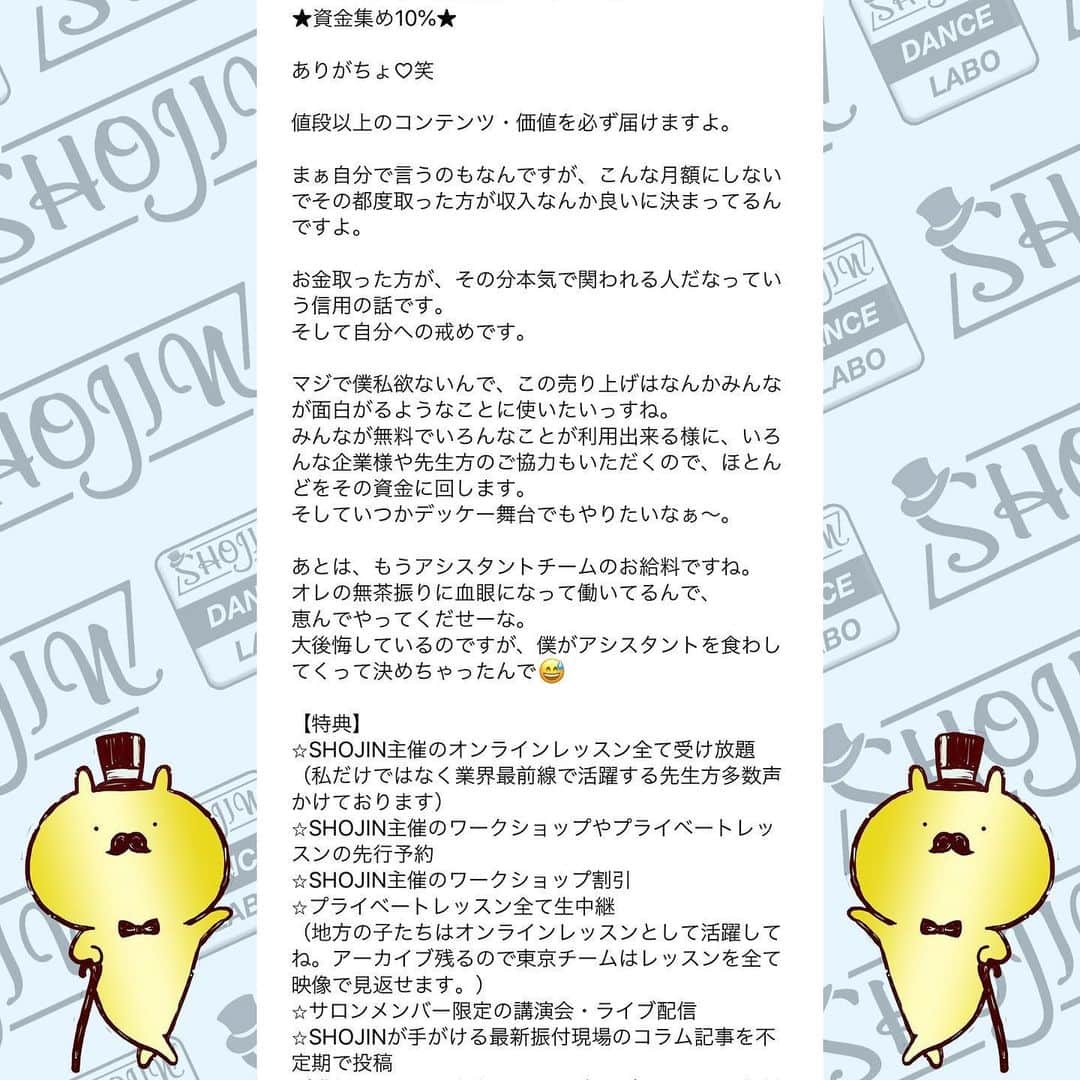 SHOJINさんのインスタグラム写真 - (SHOJINInstagram)「@shojin_online_salon  SHOJIN、オンラインサロン始めるらしいよ？ . 「オンラインサロンってナニソレ？(˙꒳˙)？」 「宗教？」「搾取や！」 なんて言っているそんなスーパー時代遅れな人、 まさかまさかまさかいませんよね？😎 . わからない人はGoogle先生や、キンコン西野さんに聞いてくださいな。 . 僕はこのコロナ時代、いかに人との繋がり、コミュニティが大事か、身をもって感じました。 そして、1ヶ月前に行った青空テーマパーク配信でオンラインという形で日本全国のみんなと心から繋がれたときに、なんだかメチャクチャ幸せを感じたんですよね。 . あの日に決断しました。 密に関われる、心で繋がれるコミュニティを作ろうって。 . と同時に、ありがたいことにインスタのフォロワーは1万5000人を超えましたが、僕が本音で議論出来る人、本気で応援してくれる人って何人いるんだろ〜な〜ってふと思ったんですよね。 . これだけ不特定多数の方の前では出来ないことってたくさんあるんですよね〜実は。 きっとキレイごとなしで、僕のちょっと尖った切り口でダンス業界についての話を聞きたい人もたくさんいるんですよね。 僕のことを信頼してくれているからこそ踏み込んだ情報発信が出来るコミュニティも、あったら良いな〜って。 . と！！ . これからもオンラインレッスンを継続していく上で、 毎回フォーム作っていちいち超大人数とメールするのがめんどくさくなったってやつです(˙꒳˙)ぷひ笑 . とにかくね、 みんなと密に繋がりたいの！！ みんなと一緒にいろんなことやりたいのよ！！ みんなと一緒に挑戦していきたいの！！ 応援して欲しいの！！笑 . 「この人、やっぱおもろいやんなんなん？？」 て思ってもらえると思います。 SHOJIN、本気でやります。 マジです。 . これから僕が目指すサロンについて長々と語るので、 どうか最後までお付き合いください。 . あ、これだけ先出しすると、 サロンメンバーはこれから1回2000円かかってたオンラインレッスンが無料で受け放題になります(˙꒳˙) 地方の子たちはマジで超お得ですよ。 ←最初にみんなが喜びそうなこと言っといて最後まで読ませる戦略♡笑 . それでは本題です。 . 僕が目指すサロンですが、 . ★カンパニーとしての要素30%★ . SHOJINが手がける最新のエンタメビジネス・振付案件をみんなと“一緒に”作っていきたい。 . 僕が手がける最新案件やナンバーを作る際、 「この振付どう思う？」 「どうしたらもっと良くなると思う？」 と僕の方から投げていきます。 将来振付をしていきたい人はどんどんアイデアを出して僕にボコボコにされてください！！笑 . そして僕が行き詰まったときはぜひ、 助けてください。 . 自分の意見が採用された場合、どうぞSHOJINのアシスタントをしたぞと、オレがこの振付生み出したんだと世間に言い散らかしてくださいね！！笑 . さらに僕は“サロン内”でも雇用を生みます。 月額支払って、その倍のお給料もらえるなんてことも出てきますよ。 中身はな・い・しょ❤️笑 僕の考えることは無限大です😁 . ここからは追記程度に読んで欲しいのですが、 . 最近たくさんの経営者の方々とお話させていただく機会が増えて、僕含め皆さん共通して言うのが、 「なぜかエンタメに従事する人間は、ビジネスの話、仕事の取り方、お金の話、etc、、、コレ系の話するのタブーみたいな変な風潮あって誰も教えてくれないよね。なんもわかってないダンサー多くない？？」 って。 . 大それたことは出来ないけど、 僕は経験したことは包み隠さずお話します。 職業ダンサーとしての生き方、企業がどんな人を求めているか、時にはギャラの話だって。 だってその方が将来この業界目指すみんなにとって夢があると思うから。 知りたくても僕は誰にも教われなかったからさ。 振付等はもちろん、ダンスアプリの開発やダンススクールのコンサル等もこなす僕と一緒にいろんな視点から多角的にこの業界を勉強していこ！！ . 続きはコメント欄へ！！ 激長ですがアツい思いを綴ったのでどうかお付き合いください🙇‍♂️」5月24日 18時03分 - shojin_official