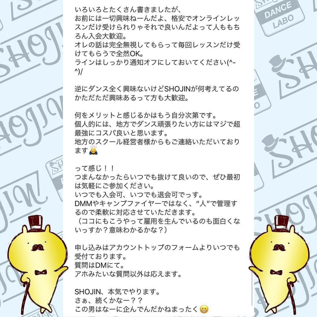 SHOJINさんのインスタグラム写真 - (SHOJINInstagram)「@shojin_online_salon  SHOJIN、オンラインサロン始めるらしいよ？ . 「オンラインサロンってナニソレ？(˙꒳˙)？」 「宗教？」「搾取や！」 なんて言っているそんなスーパー時代遅れな人、 まさかまさかまさかいませんよね？😎 . わからない人はGoogle先生や、キンコン西野さんに聞いてくださいな。 . 僕はこのコロナ時代、いかに人との繋がり、コミュニティが大事か、身をもって感じました。 そして、1ヶ月前に行った青空テーマパーク配信でオンラインという形で日本全国のみんなと心から繋がれたときに、なんだかメチャクチャ幸せを感じたんですよね。 . あの日に決断しました。 密に関われる、心で繋がれるコミュニティを作ろうって。 . と同時に、ありがたいことにインスタのフォロワーは1万5000人を超えましたが、僕が本音で議論出来る人、本気で応援してくれる人って何人いるんだろ〜な〜ってふと思ったんですよね。 . これだけ不特定多数の方の前では出来ないことってたくさんあるんですよね〜実は。 きっとキレイごとなしで、僕のちょっと尖った切り口でダンス業界についての話を聞きたい人もたくさんいるんですよね。 僕のことを信頼してくれているからこそ踏み込んだ情報発信が出来るコミュニティも、あったら良いな〜って。 . と！！ . これからもオンラインレッスンを継続していく上で、 毎回フォーム作っていちいち超大人数とメールするのがめんどくさくなったってやつです(˙꒳˙)ぷひ笑 . とにかくね、 みんなと密に繋がりたいの！！ みんなと一緒にいろんなことやりたいのよ！！ みんなと一緒に挑戦していきたいの！！ 応援して欲しいの！！笑 . 「この人、やっぱおもろいやんなんなん？？」 て思ってもらえると思います。 SHOJIN、本気でやります。 マジです。 . これから僕が目指すサロンについて長々と語るので、 どうか最後までお付き合いください。 . あ、これだけ先出しすると、 サロンメンバーはこれから1回2000円かかってたオンラインレッスンが無料で受け放題になります(˙꒳˙) 地方の子たちはマジで超お得ですよ。 ←最初にみんなが喜びそうなこと言っといて最後まで読ませる戦略♡笑 . それでは本題です。 . 僕が目指すサロンですが、 . ★カンパニーとしての要素30%★ . SHOJINが手がける最新のエンタメビジネス・振付案件をみんなと“一緒に”作っていきたい。 . 僕が手がける最新案件やナンバーを作る際、 「この振付どう思う？」 「どうしたらもっと良くなると思う？」 と僕の方から投げていきます。 将来振付をしていきたい人はどんどんアイデアを出して僕にボコボコにされてください！！笑 . そして僕が行き詰まったときはぜひ、 助けてください。 . 自分の意見が採用された場合、どうぞSHOJINのアシスタントをしたぞと、オレがこの振付生み出したんだと世間に言い散らかしてくださいね！！笑 . さらに僕は“サロン内”でも雇用を生みます。 月額支払って、その倍のお給料もらえるなんてことも出てきますよ。 中身はな・い・しょ❤️笑 僕の考えることは無限大です😁 . ここからは追記程度に読んで欲しいのですが、 . 最近たくさんの経営者の方々とお話させていただく機会が増えて、僕含め皆さん共通して言うのが、 「なぜかエンタメに従事する人間は、ビジネスの話、仕事の取り方、お金の話、etc、、、コレ系の話するのタブーみたいな変な風潮あって誰も教えてくれないよね。なんもわかってないダンサー多くない？？」 って。 . 大それたことは出来ないけど、 僕は経験したことは包み隠さずお話します。 職業ダンサーとしての生き方、企業がどんな人を求めているか、時にはギャラの話だって。 だってその方が将来この業界目指すみんなにとって夢があると思うから。 知りたくても僕は誰にも教われなかったからさ。 振付等はもちろん、ダンスアプリの開発やダンススクールのコンサル等もこなす僕と一緒にいろんな視点から多角的にこの業界を勉強していこ！！ . 続きはコメント欄へ！！ 激長ですがアツい思いを綴ったのでどうかお付き合いください🙇‍♂️」5月24日 18時03分 - shojin_official