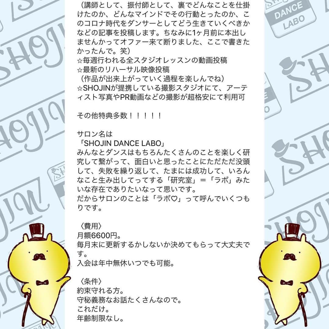SHOJINさんのインスタグラム写真 - (SHOJINInstagram)「@shojin_online_salon  SHOJIN、オンラインサロン始めるらしいよ？ . 「オンラインサロンってナニソレ？(˙꒳˙)？」 「宗教？」「搾取や！」 なんて言っているそんなスーパー時代遅れな人、 まさかまさかまさかいませんよね？😎 . わからない人はGoogle先生や、キンコン西野さんに聞いてくださいな。 . 僕はこのコロナ時代、いかに人との繋がり、コミュニティが大事か、身をもって感じました。 そして、1ヶ月前に行った青空テーマパーク配信でオンラインという形で日本全国のみんなと心から繋がれたときに、なんだかメチャクチャ幸せを感じたんですよね。 . あの日に決断しました。 密に関われる、心で繋がれるコミュニティを作ろうって。 . と同時に、ありがたいことにインスタのフォロワーは1万5000人を超えましたが、僕が本音で議論出来る人、本気で応援してくれる人って何人いるんだろ〜な〜ってふと思ったんですよね。 . これだけ不特定多数の方の前では出来ないことってたくさんあるんですよね〜実は。 きっとキレイごとなしで、僕のちょっと尖った切り口でダンス業界についての話を聞きたい人もたくさんいるんですよね。 僕のことを信頼してくれているからこそ踏み込んだ情報発信が出来るコミュニティも、あったら良いな〜って。 . と！！ . これからもオンラインレッスンを継続していく上で、 毎回フォーム作っていちいち超大人数とメールするのがめんどくさくなったってやつです(˙꒳˙)ぷひ笑 . とにかくね、 みんなと密に繋がりたいの！！ みんなと一緒にいろんなことやりたいのよ！！ みんなと一緒に挑戦していきたいの！！ 応援して欲しいの！！笑 . 「この人、やっぱおもろいやんなんなん？？」 て思ってもらえると思います。 SHOJIN、本気でやります。 マジです。 . これから僕が目指すサロンについて長々と語るので、 どうか最後までお付き合いください。 . あ、これだけ先出しすると、 サロンメンバーはこれから1回2000円かかってたオンラインレッスンが無料で受け放題になります(˙꒳˙) 地方の子たちはマジで超お得ですよ。 ←最初にみんなが喜びそうなこと言っといて最後まで読ませる戦略♡笑 . それでは本題です。 . 僕が目指すサロンですが、 . ★カンパニーとしての要素30%★ . SHOJINが手がける最新のエンタメビジネス・振付案件をみんなと“一緒に”作っていきたい。 . 僕が手がける最新案件やナンバーを作る際、 「この振付どう思う？」 「どうしたらもっと良くなると思う？」 と僕の方から投げていきます。 将来振付をしていきたい人はどんどんアイデアを出して僕にボコボコにされてください！！笑 . そして僕が行き詰まったときはぜひ、 助けてください。 . 自分の意見が採用された場合、どうぞSHOJINのアシスタントをしたぞと、オレがこの振付生み出したんだと世間に言い散らかしてくださいね！！笑 . さらに僕は“サロン内”でも雇用を生みます。 月額支払って、その倍のお給料もらえるなんてことも出てきますよ。 中身はな・い・しょ❤️笑 僕の考えることは無限大です😁 . ここからは追記程度に読んで欲しいのですが、 . 最近たくさんの経営者の方々とお話させていただく機会が増えて、僕含め皆さん共通して言うのが、 「なぜかエンタメに従事する人間は、ビジネスの話、仕事の取り方、お金の話、etc、、、コレ系の話するのタブーみたいな変な風潮あって誰も教えてくれないよね。なんもわかってないダンサー多くない？？」 って。 . 大それたことは出来ないけど、 僕は経験したことは包み隠さずお話します。 職業ダンサーとしての生き方、企業がどんな人を求めているか、時にはギャラの話だって。 だってその方が将来この業界目指すみんなにとって夢があると思うから。 知りたくても僕は誰にも教われなかったからさ。 振付等はもちろん、ダンスアプリの開発やダンススクールのコンサル等もこなす僕と一緒にいろんな視点から多角的にこの業界を勉強していこ！！ . 続きはコメント欄へ！！ 激長ですがアツい思いを綴ったのでどうかお付き合いください🙇‍♂️」5月24日 18時03分 - shojin_official