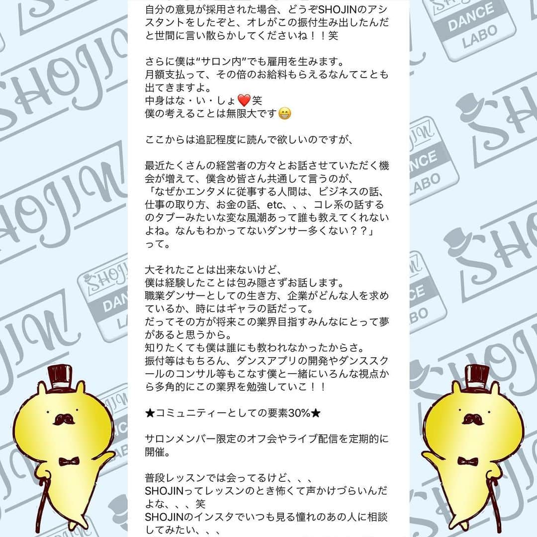 SHOJINさんのインスタグラム写真 - (SHOJINInstagram)「@shojin_online_salon  SHOJIN、オンラインサロン始めるらしいよ？ . 「オンラインサロンってナニソレ？(˙꒳˙)？」 「宗教？」「搾取や！」 なんて言っているそんなスーパー時代遅れな人、 まさかまさかまさかいませんよね？😎 . わからない人はGoogle先生や、キンコン西野さんに聞いてくださいな。 . 僕はこのコロナ時代、いかに人との繋がり、コミュニティが大事か、身をもって感じました。 そして、1ヶ月前に行った青空テーマパーク配信でオンラインという形で日本全国のみんなと心から繋がれたときに、なんだかメチャクチャ幸せを感じたんですよね。 . あの日に決断しました。 密に関われる、心で繋がれるコミュニティを作ろうって。 . と同時に、ありがたいことにインスタのフォロワーは1万5000人を超えましたが、僕が本音で議論出来る人、本気で応援してくれる人って何人いるんだろ〜な〜ってふと思ったんですよね。 . これだけ不特定多数の方の前では出来ないことってたくさんあるんですよね〜実は。 きっとキレイごとなしで、僕のちょっと尖った切り口でダンス業界についての話を聞きたい人もたくさんいるんですよね。 僕のことを信頼してくれているからこそ踏み込んだ情報発信が出来るコミュニティも、あったら良いな〜って。 . と！！ . これからもオンラインレッスンを継続していく上で、 毎回フォーム作っていちいち超大人数とメールするのがめんどくさくなったってやつです(˙꒳˙)ぷひ笑 . とにかくね、 みんなと密に繋がりたいの！！ みんなと一緒にいろんなことやりたいのよ！！ みんなと一緒に挑戦していきたいの！！ 応援して欲しいの！！笑 . 「この人、やっぱおもろいやんなんなん？？」 て思ってもらえると思います。 SHOJIN、本気でやります。 マジです。 . これから僕が目指すサロンについて長々と語るので、 どうか最後までお付き合いください。 . あ、これだけ先出しすると、 サロンメンバーはこれから1回2000円かかってたオンラインレッスンが無料で受け放題になります(˙꒳˙) 地方の子たちはマジで超お得ですよ。 ←最初にみんなが喜びそうなこと言っといて最後まで読ませる戦略♡笑 . それでは本題です。 . 僕が目指すサロンですが、 . ★カンパニーとしての要素30%★ . SHOJINが手がける最新のエンタメビジネス・振付案件をみんなと“一緒に”作っていきたい。 . 僕が手がける最新案件やナンバーを作る際、 「この振付どう思う？」 「どうしたらもっと良くなると思う？」 と僕の方から投げていきます。 将来振付をしていきたい人はどんどんアイデアを出して僕にボコボコにされてください！！笑 . そして僕が行き詰まったときはぜひ、 助けてください。 . 自分の意見が採用された場合、どうぞSHOJINのアシスタントをしたぞと、オレがこの振付生み出したんだと世間に言い散らかしてくださいね！！笑 . さらに僕は“サロン内”でも雇用を生みます。 月額支払って、その倍のお給料もらえるなんてことも出てきますよ。 中身はな・い・しょ❤️笑 僕の考えることは無限大です😁 . ここからは追記程度に読んで欲しいのですが、 . 最近たくさんの経営者の方々とお話させていただく機会が増えて、僕含め皆さん共通して言うのが、 「なぜかエンタメに従事する人間は、ビジネスの話、仕事の取り方、お金の話、etc、、、コレ系の話するのタブーみたいな変な風潮あって誰も教えてくれないよね。なんもわかってないダンサー多くない？？」 って。 . 大それたことは出来ないけど、 僕は経験したことは包み隠さずお話します。 職業ダンサーとしての生き方、企業がどんな人を求めているか、時にはギャラの話だって。 だってその方が将来この業界目指すみんなにとって夢があると思うから。 知りたくても僕は誰にも教われなかったからさ。 振付等はもちろん、ダンスアプリの開発やダンススクールのコンサル等もこなす僕と一緒にいろんな視点から多角的にこの業界を勉強していこ！！ . 続きはコメント欄へ！！ 激長ですがアツい思いを綴ったのでどうかお付き合いください🙇‍♂️」5月24日 18時03分 - shojin_official
