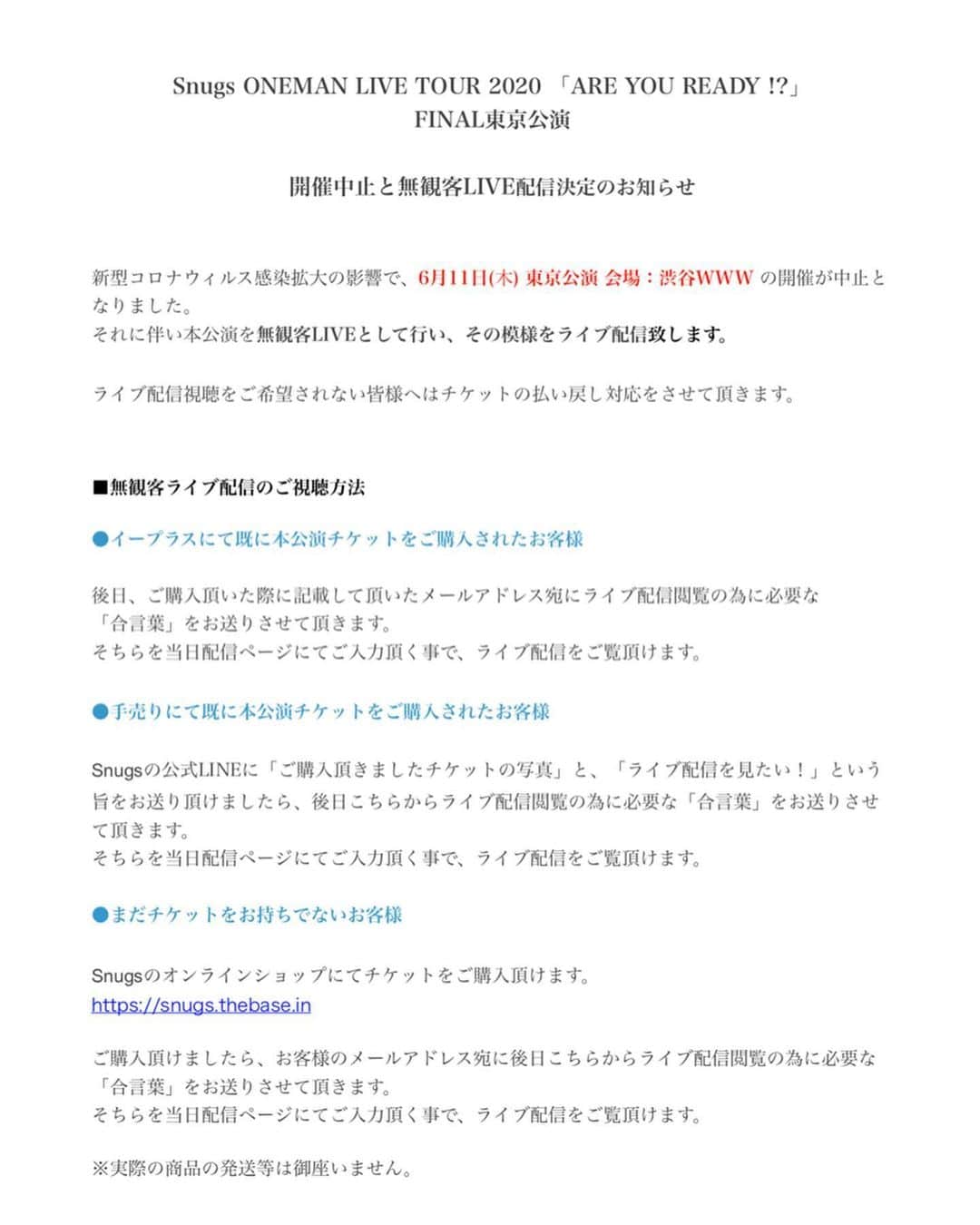Snugs(スナッグス)さんのインスタグラム写真 - (Snugs(スナッグス)Instagram)「【6/11 東京ワンマン無観客LIVE配信決定‼️】. . . 2020年6月11日に開催予定でしたARE YOU READY!? ツアーFINAL 東京公演の開催を中止とさせて頂く事となりました。. . 代わりに、、、. . . 無観客LIVEにてその模様を生配信する事が決定‼️📽 僕らのワンマンライブをぜひ 配信で楽しみに来て下さい‼️. . . . 配信をご覧頂くには「合言葉」が必要となります！ 合言葉の取得方法はお持ちのチケットの種類により異なりますので、お持ちのチケットと照らし合わせてご確認下さい。  配信のご視聴を希望されないお客様は払い戻し対応をさせて頂きますので、期間内にお手続きをお済ませ下さい。  まだチケットをお持ちでなく 「LIVE配信を見たい！！」というお客様へは配信をご視聴頂けるチケットをご用意しました‼️ こちらをご購入頂くと、当日LIVE配信を見る為に必要な合言葉を手に入れる事ができます👌  SnugsのLIVEを見たい方誰でも大歓迎‼️ お待ちしてます‼️ #Snugs #スナッグス #ワンマンライブ #無観客ライブ #areyouready #渋谷www #0611」5月24日 21時45分 - snugs_official