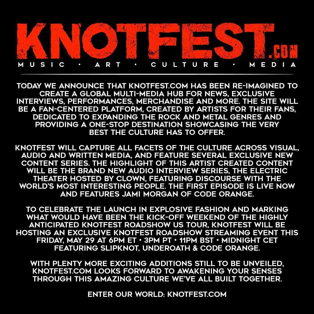 Slipknotさんのインスタグラム写真 - (SlipknotInstagram)「Today we announce that Knotfest.com has been re-imagined to create a global multi-media hub for news, exclusive interviews, performances, merchandise and more. The site will be a fan-centered platform, created by artists for their fans, dedicated to expanding the rock and metal genres and providing a one-stop destination showcasing the very best the culture has to offer. . Knotfest will capture all facets of the culture across visual, audio and written media, and feature several exclusive new content series. The highlight of this artist created content will be the brand new audio interview series, The Electric Theater hosted by Clown, featuring discourse with the world’s most interesting people. The first episode is live now and features Jami Morgan of Code Orange. . To celebrate the launch in explosive fashion and marking what would have been the kick-off weekend of the highly anticipated Knotfest Roadshow US tour, Knotfest will be hosting an exclusive Knotfest Roadshow streaming event this Friday, May 29 at 6pm ET • 3pm PT • 11pm BST • Midnight CET featuring Slipknot, Underoath & Code Orange. . With plenty more exciting additions still to be unveiled, Knotfest.com looks forward to awakening your senses through this amazing culture we’ve all built together. . Enter our world: knotfest.com」5月28日 4時05分 - slipknot