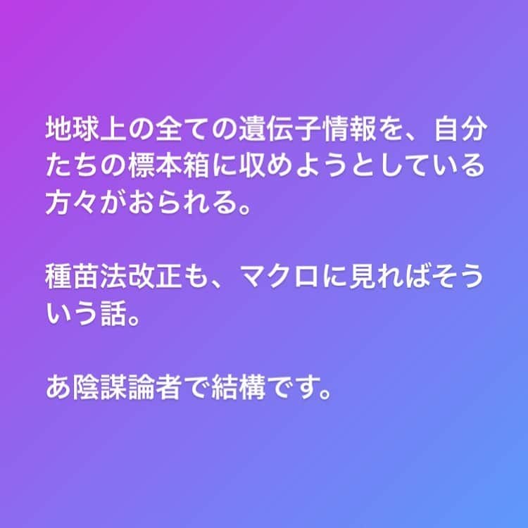 のインスタグラム：「「品種の海外流出を防ぐための種苗法改正」という論理が何よりも詭弁である点は「国内法」で海外流出を規制できるはずがないという点です。  それなら、海外での品種特許の獲得を推進するべきであって、国内の農家の種採りを規制する背景には国内種苗市場を視野とした別の目的があるとしか思えません。  また「日本の」種苗会社の育成権を守ると言っていますが、タキイやサカタと言った老舗国内大手以外に日本モンサントだって「国内」企業です。そして日本企業だって買収されたら多国籍企業です。 モンサントなど上位4社の世界の市場占有率は農薬で8割、種子で6割超。 「日本の」種苗会社を守るための種苗法改正だと言っていますが、それら種苗会社が来年にはバイオメジャーに買収、経営統合されていない保証はありません。  モンサントはバイエルに、シンジェンタはケムチャイナに買収され、ダウとデュポンは経営統合している時代です。  山田正彦元農林水産大臣のお話によれば、種子法廃止や種苗法改正の背景にはこれらバイオメジャーのロビー活動が堂々と行われているということですから、国民向けの耳障りの良い建前とその真意が異なることは容易に察することができるのではないでしょうか。  あくまで今のところの僕の見解です。これからも多角的なサイドからの情報収集と、勉強を続けていきます。  追記） これまで、モンサントやシンジェンタなど種苗会社の世界では「種子を制するものは世界を制する」と言われてきました。 しかし今は、バイエルやケムチャイナのようなバイオメジャーがそれら企業を買収しています。つまり「遺伝子を制するものは世界を制する」時代である認識が必要と思われます。」