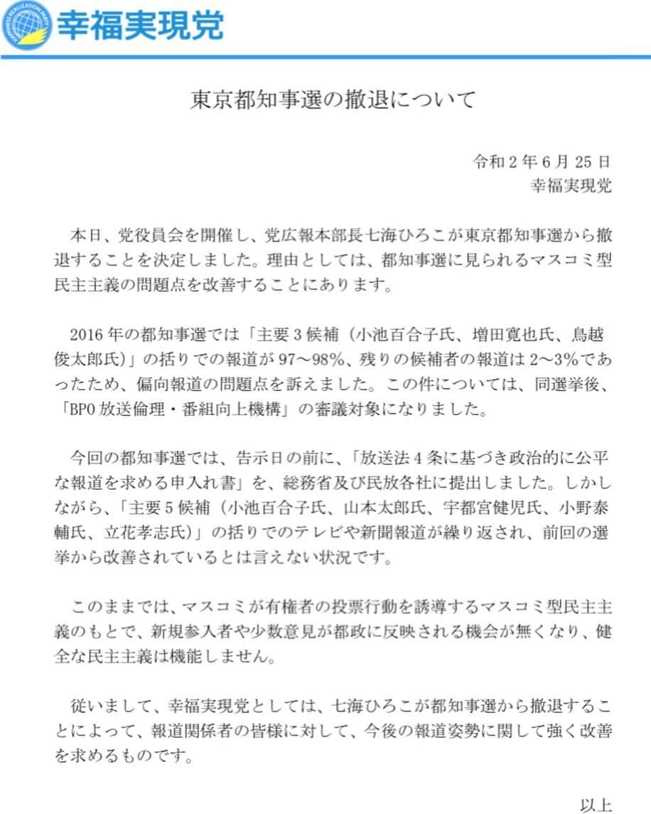 七海ひろこのインスタグラム：「いつもご支援ありがとうございます。 幸福実現党の七海ひろこです。  出馬しております東京都知事選について、皆さまに大切なご報告がございます。 本日6月25日、選挙戦8日目、この度の東京都知事選から撤退することを決断いたしました。  これまでご支援くださった東京、全国の皆さまに心より感謝とお詫びを申し上げます。  最後まで戦い抜く覚悟で走ってまいりました。 100倍目指すと言った気持ちに嘘偽りはありません。  しかし、マスコミに結果誘導をされ、公平に報道されることのない今の都知事選では、民主主義は消滅してしまっていると言えます。 報道されなければ存在しないことと同じ。それは前回の都知事選でも感じてきたことです。 今回、あえてこのタイミングで撤退を表明することにより、マスコミ型民主主義のあり方に一石を投じたい。これから政治に参加する未来の若者たちのためにも、東京の、日本の政治参加のチャンスの平等、民主主義を守りたいと存じます。  撤退はいたしますが、期日前投票でいただいた皆さまからの大切な一票一票はすべて有効票となります。 心の底より感謝申し上げます。 ご期待くださった皆さま、改めて深くお詫び申し上げます。  これからも志を崩すことなく政治活動を続けてまいります。 引き続きのご支援、ご指導賜れましたら幸いです。 何卒よろしくお願い申し上げます。  幸福実現党　七海ひろこ  #幸福実現党 #七海ひろこ #東京都知事選挙 #都知事選挙 #都知事選挙2020 #東京都知事選挙2020」