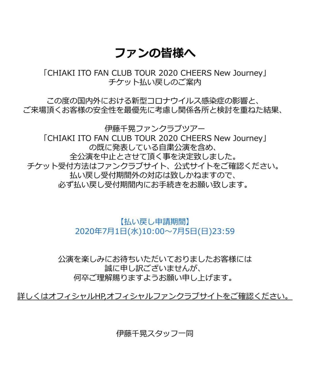 伊藤千晃さんのインスタグラム写真 - (伊藤千晃Instagram)「いつも応援してくださるファンの皆様へ﻿ ﻿ この度の国内外における新型コロナウイルス感染症の影響と、﻿ ご来場頂くお客様の安全性を最優先に考慮し関係各所と検討を重ねた結果、﻿ 伊藤千晃ファンクラブツアー「CHIAKI ITO FAN CLUB TOUR 2020 CHEERS New Journey」﻿ の既に発表している自粛公演を含め、全公演を中止とさせて頂く事を決定致しました。﻿ ﻿ チケット払い戻し及び「CHIAKI ITO FAN CLUB ONLINE EVENT 2020」チケット受付方法はファンクラブサイト﻿ 公式サイトをご確認ください。﻿ 払い戻し受付期間外の対応は致しかねますので、必ず払い戻し受付期間内にお手続きを﻿ お願い致します。﻿ 【払い戻し申請期間】﻿ 2020年7月1日(水)10:00～7月5日(日)23:59﻿ ﻿ 公演を楽しみにお待ちいただいておりましたお客様には誠に申し訳ございませんが、﻿ 何卒ご理解賜りますようお願い申し上げます。﻿ ﻿ ﻿ ﻿ また、「CHIAKI ITO FAN CLUB ONLINE EVENT 2020」チケット受付詳細も決定しました!!﻿ 今、ファンクラブにご入会頂いた方もチケット申込みに間に合います♪﻿ ﻿ 【配信日】2020年7月29日（水）20：00～　﻿ ※配信日から5日間限定﻿ （2020年7月29日（水）20：00～8月2日（日）23：59）でご覧頂けます。﻿ ﻿ ﻿ 「CHIAKI ITO FAN CLUB TOUR 2020 CHEERS New Journey」チケットをお持ちの方﻿ →チケットをお持ちの方で「CHIAKI ITO FAN CLUB ONLINE EVENT 2020」に﻿ ご参加頂くお客様自身での手続きはございません。﻿ ●配信日2週間前にチケットを郵送させて頂きます。﻿ ●チケットに記載のシリアル番号を配信サイトに入力し、﻿ 「CHIAKI ITO FAN CLUB ONLINE EVENT 2020」をお楽しみください。﻿ 内容：ライブ映像+インタビュー+メイキング+特典映像①＋特典映像②＋オリジナルグッズ(ポーチ2個セット)﻿ ※メイキング+特典映像②+オリジナルグッズに関しては、既にチケットをお持ちの方のみの特典となります。﻿ ﻿ ﻿ 「CHIAKI ITO FAN CLUB ONLINE EVENT 2020」﻿ 新規チケットご購入の方﻿ 【チケット受付期間】2020年7月13日（月）12:00～7月30日（木）23:59﻿ 【チケット代金】3,500円（税込）﻿ 内容：ライブ映像+インタビュー+特典映像①﻿ ﻿ ﻿ 「CHIAKI ITO FAN CLUB ONLINE EVENT 2020」﻿ 【配信日】2020年7月29日（水）20：00～　﻿ ※配信日から5日間限定でご覧頂けます。﻿ ﻿ ■7月28日（火）23：59までにご購入の場合﻿  2020年7月29日（水）20：00～8月2日（日）23：59までご覧頂けます。﻿ ﻿ ■7月30日（木）23：59 までにご購入の場合﻿ 　2020年7月31日（金）20：00～8月4日（火）23：59まで ご覧頂けます。﻿ ﻿ 詳しくはオフィシャルHP,オフィシャルファンクラブサイトをご確認ください。﻿」6月26日 21時13分 - kikichiaki