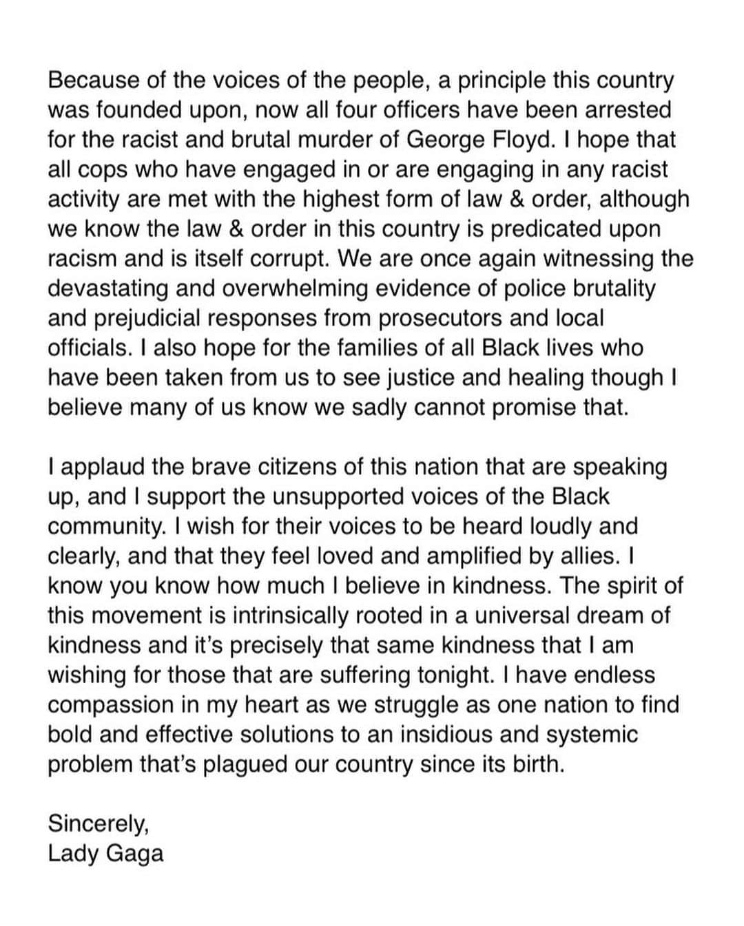 レディー・ガガさんのインスタグラム写真 - (レディー・ガガInstagram)「Because of the voices of the people, a principle this country was founded upon, now all four officers have been arrested for the racist and brutal murder of George Floyd. I hope that all cops who have engaged in or are engaging in any racist activity are met with the highest form of law & order, although we know the law & order in this country is predicated upon racism and is itself corrupt. We are once again witnessing the devastating and overwhelming evidence of police brutality and prejudicial responses from prosecutors and local officials. I also hope for the families of all Black lives who have been taken from us to see justice and healing though I believe many of us know we sadly cannot promise that.  I applaud the brave citizens of this nation that are speaking up, and I support the unsupported voices of the Black community. I wish for their voices to be heard loudly and clearly, and that they feel loved and amplified by allies. I know you know how much I believe in kindness. The spirit of this movement is intrinsically rooted in a universal dream of kindness and it’s precisely that same kindness that I am wishing for those that are suffering tonight. I have endless compassion in my heart as we struggle as one nation to find bold and effective solutions to an insidious and systemic problem that’s plagued our country since its birth.  Here are some of the important advocacy organizations I’m donating to in support of this continuous fight for racial and social justice. I encourage you to learn about the important work they do and how you can get involved. Black Lives Matter.」6月4日 14時28分 - ladygaga