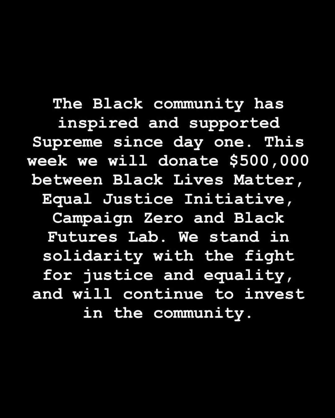 シュプリームさんのインスタグラム写真 - (シュプリームInstagram)「The Black community has inspired and supported Supreme since day one. This week we will donate $500,000 between Black Lives Matter, Equal Justice Initiative, Campaign Zero and Black Futures Lab. We stand in solidarity with the fight for justice and equality, and will continue to invest in the community.」6月5日 0時01分 - supremenewyork