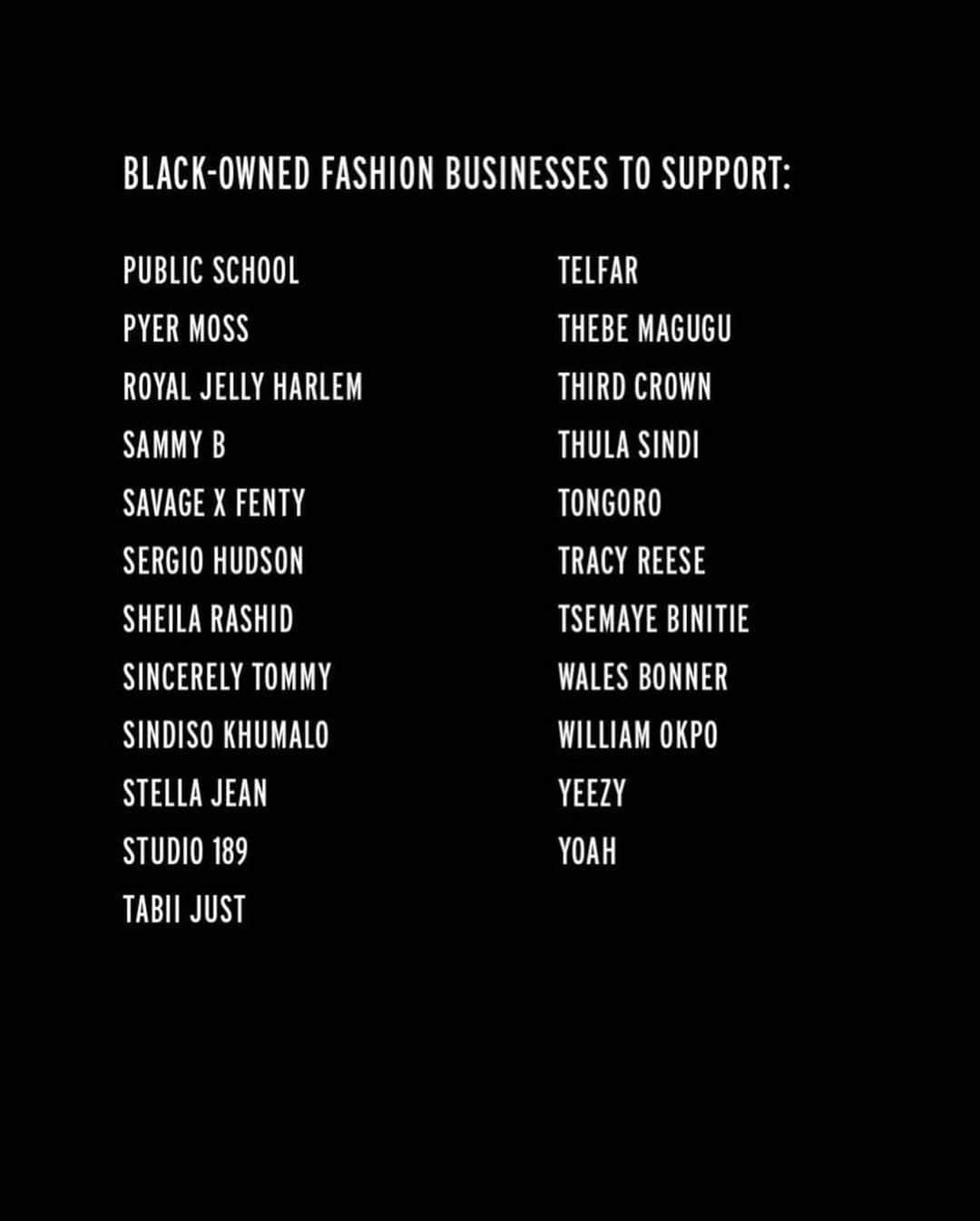 Fashion Weekさんのインスタグラム写真 - (Fashion WeekInstagram)「Support Black-owned and led fashion labels today and always. Here is a short list of fashion labels you can shop and support now. See a label we missed? Comment below and we will continue to add to our list.  Follow and visit their profiles here:  @a.a.k.s @acoldwall @agn3s @alietteny @alledjostudio @AMANWOKE @andreaiyamah @ashya.co @belloedu @biancasaunders_ @botter_parris @brettjohnsonco @brothervellies @caselyhayfordlondon @cd.greene @christopherjohnrogers @cushnie @darrylbrwn @thediarrablu @duroolowu @dyne.life @__edas @fadednyc_official @fearofgod @fenoel @frere @glemaud @hanifaofficial @heronpreston @iamisigo @johnnynelsonjewelry @kahmune @kennethize @khiryofficial @kintunewyork @kkerele @laquan_smith @laviebyck @lemlemofficial @lisafolawiyo_studio @thelotteaccra @maki.oh @mateonewyork @mattebrand @maxhosa @shopmcmullen @menyelek_ @mikhelalexander @mowalola @nicholas_daley @nubianskin @off____white @onyiiandco @orangecultureng @phlemuns @publicschoolnyc @pyermoss @royaljellynyc @sammybdesignsny @savagexfenty @sergiohudson @sheilathedesigner @sincerelytommy_ @sindisokhumalo @stellajean_sj_ @studiooneeightynine @tabiijust @telfarglobal @thebemagugu @thirdcrown @thula_sindi_boutique @tongorostudio @tracy_reese @tsemayebinitie @walesbonner @williamokpo @yeezymafia @yoahnewyork」6月6日 0時40分 - fashionweek