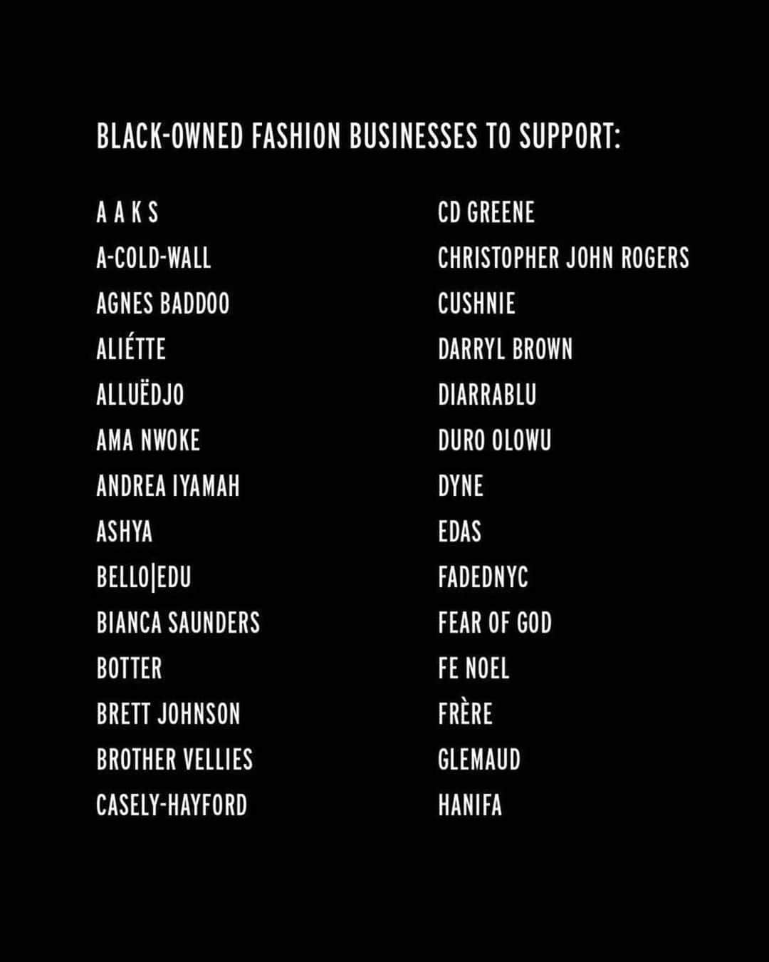 Fashion Weekのインスタグラム：「Support Black-owned and led fashion labels today and always. Here is a short list of fashion labels you can shop and support now. See a label we missed? Comment below and we will continue to add to our list.  Follow and visit their profiles here:  @a.a.k.s @acoldwall @agn3s @alietteny @alledjostudio @AMANWOKE @andreaiyamah @ashya.co @belloedu @biancasaunders_ @botter_parris @brettjohnsonco @brothervellies @caselyhayfordlondon @cd.greene @christopherjohnrogers @cushnie @darrylbrwn @thediarrablu @duroolowu @dyne.life @__edas @fadednyc_official @fearofgod @fenoel @frere @glemaud @hanifaofficial @heronpreston @iamisigo @johnnynelsonjewelry @kahmune @kennethize @khiryofficial @kintunewyork @kkerele @laquan_smith @laviebyck @lemlemofficial @lisafolawiyo_studio @thelotteaccra @maki.oh @mateonewyork @mattebrand @maxhosa @shopmcmullen @menyelek_ @mikhelalexander @mowalola @nicholas_daley @nubianskin @off____white @onyiiandco @orangecultureng @phlemuns @publicschoolnyc @pyermoss @royaljellynyc @sammybdesignsny @savagexfenty @sergiohudson @sheilathedesigner @sincerelytommy_ @sindisokhumalo @stellajean_sj_ @studiooneeightynine @tabiijust @telfarglobal @thebemagugu @thirdcrown @thula_sindi_boutique @tongorostudio @tracy_reese @tsemayebinitie @walesbonner @williamokpo @yeezymafia @yoahnewyork」