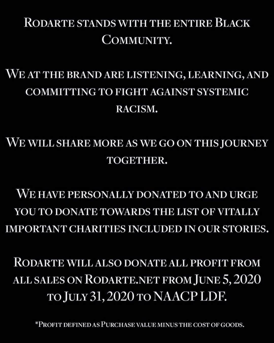 ロダルテさんのインスタグラム写真 - (ロダルテInstagram)「Rodarte stands with the entire Black Community.  We at the brand are listening, learning, and committing to fight against systemic racism.  We will share more as we go on this journey together.  We have personally donated to and urge you to donate to the list of vitally important charities in our stories.  Rodarte will also donate ALL profit from all sales on Rodarte.net from June 5, 2020 to ‪July 31, 2020‬ to the @naacp_ldf. *Profit defined as Purchase value minus the cost of goods.」6月6日 3時55分 - rodarte