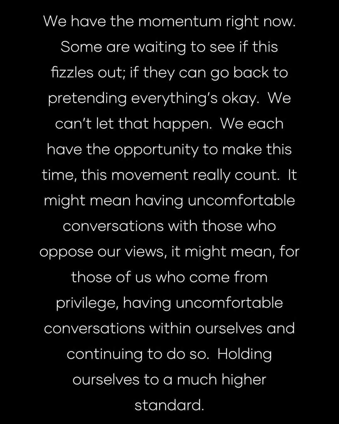 ジョージア・メイ・ジャガーさんのインスタグラム写真 - (ジョージア・メイ・ジャガーInstagram)「We have the momentum right now.  Some are waiting to see if this fizzles out; if they can go back to pretending everything’s okay.  We can’t let that happen.  We each have the opportunity to make this time, this movement really count.  It might mean having uncomfortable conversations with those who oppose our views, it might mean, for those of us who come from privilege, having uncomfortable conversations within ourselves and continuing to do so.  Holding ourselves to a much higher standard.  It might mean changing where you spend your money.  Regularly supporting black-owned businesses, and black artists.  Changing how we spend our time.  Educating ourselves, standing up for any racial injustices even if the masses haven’t yet.  We have to vote, we have to encourage others to vote—we have to hold our elected officials accountable.  We have to keep amplifying black voices locally, as well as globally.  We have to hold our police accountable for their misconduct.  I go through my day to day life without an intimidating police presence, and I still feel safe.  People of colour want and deserve the same thing.  The promise of America is equality, but this promise is long overdue for people of colour, for women, for the LGBTQ+ community.  The time to change that is right now.  We have to be persistent.  We can’t let our activism be fleeting.  We are the change.  I want to encourage everyone to work to be on the right side of history, so that—for once, ‘equality’ isn’t just a concept, but an actuality.  We’ll be late, but we can get there.」6月6日 10時16分 - georgiamayjagger