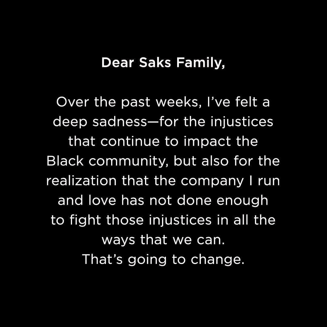 Saks Fifth Avenueのインスタグラム：「⁣⁣Dear Saks Family,⁣ ⁣over the past weeks, I’ve felt a deep sadness—for the injustices that continue to impact the Black community, but also for the realization that the company I run and love has not done enough to fight those injustices in all the ways that we can. That’s going to change.⁣ ⠀⁣ The killings of George Floyd, Ahmaud Arbery, Breonna Taylor and so many others have made clearer than ever the necessity of both immediate and sustained action to combat racial bias. In order to get those actions right, my leadership team and I have been doing a lot of listening to a host of diverse voices inside and outside Saks, in settings ranging from all-company forums to one-on-one discussions.⁣ ⠀⁣ While many of our opportunities for change will take time to implement, I think it’s important to share with you our first steps toward progress and accountability. This is only the beginning of our efforts, and it's going to take an ongoing commitment and dialogue to ensure we are making necessary strides. We hope to make a significant impact with these goals in mind:⠀⁣ ⠀⁣ Opportunity⁣⁣⠀⠀⁣ We will invest in growing the careers of a diverse new generation of leaders in the fashion community. Today we are announcing a $100,000 donation to @brag_usa, a nonprofit organization that prepares and educates professionals, entrepreneurs and students of color for executive leadership in retail and fashion. Additionally, our practices of recruiting and mentoring need to improve, and we are developing specific plans to ensure our progress.⠀⁣ ⁣ Swipe to read more.」