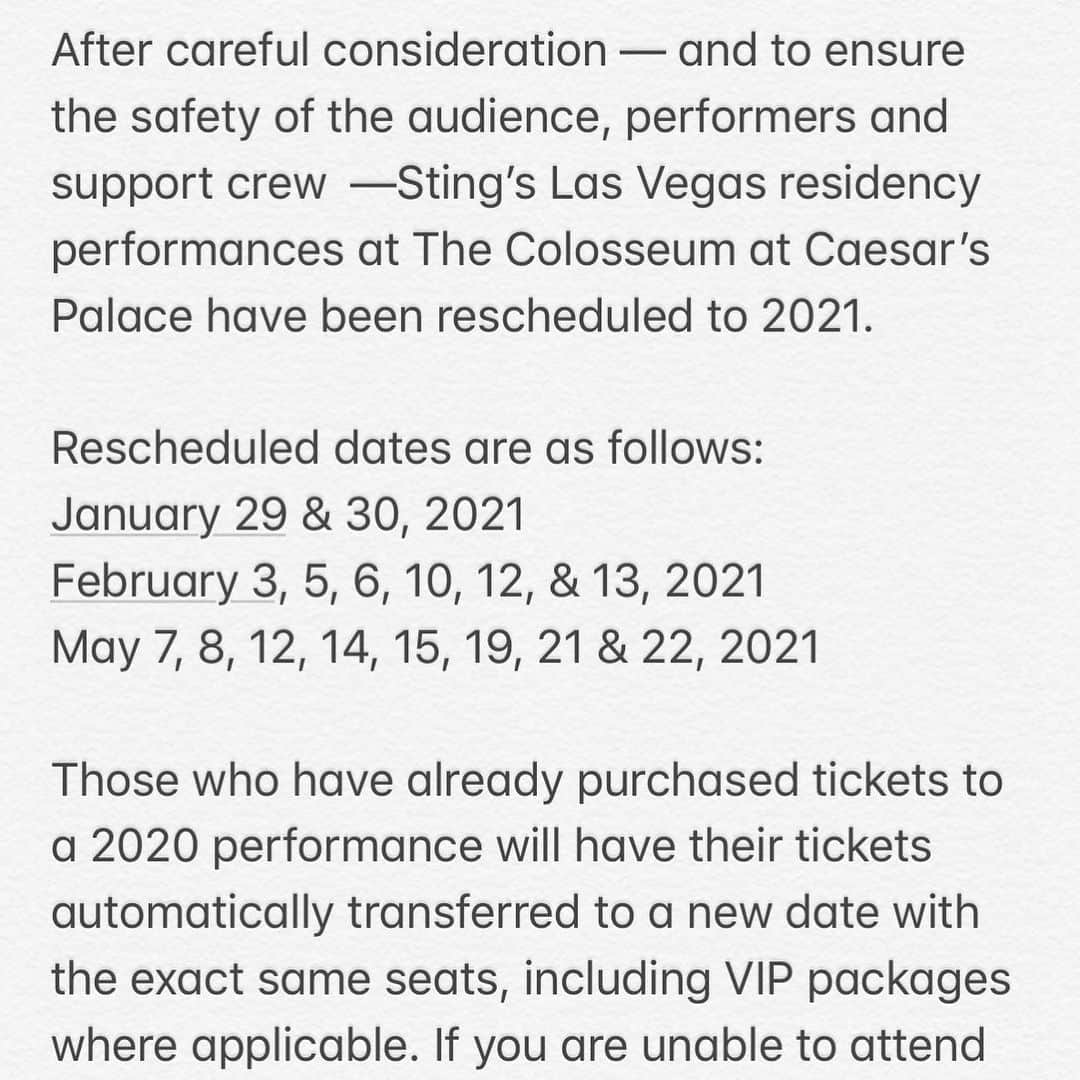 スティングさんのインスタグラム写真 - (スティングInstagram)「After careful consideration — and to ensure the safety of the audience, performers and support crew —Sting’s Las Vegas residency performances at The Colosseum at Caesars Palace have been rescheduled to 2021.  Rescheduled dates are as follows:  January 29 & 30, 2021 February 3, 5, 6, 10, 12, & 13, 2021 May 7, 8, 12, 14, 15, 19, 21 & 22, 2021  Those who have already purchased tickets to a 2020 performance will have their tickets automatically transferred to a new date with the exact same seats, including VIP packages where applicable. If you are unable to attend that date, please visit your original point of purchase for a refund. Those interested in purchasing tickets for the new dates can do so at www.ticketmaster.com/stingvegas.  Thank you for your patience and understanding. We look forward to seeing you again soon!」6月9日 1時00分 - theofficialsting