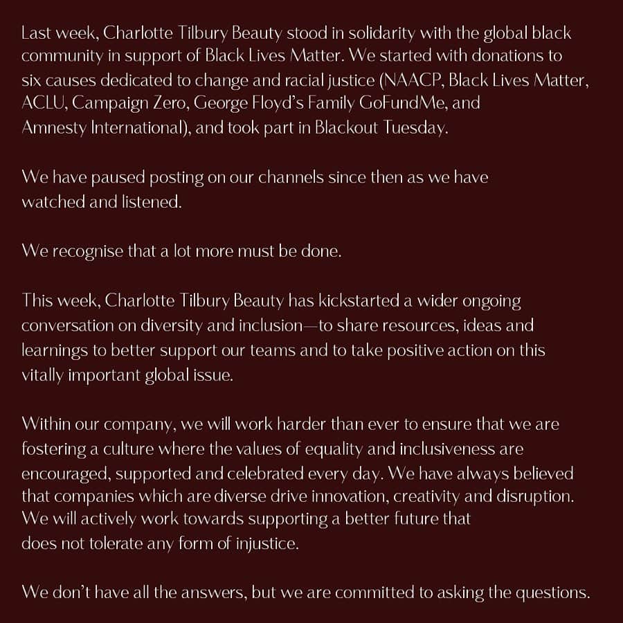 シャーロット・ティルベリーさんのインスタグラム写真 - (シャーロット・ティルベリーInstagram)「Last week, Charlotte Tilbury Beauty stood in solidarity with the global black community in support of #BlackLivesMatter. We started with donations to six causes dedicated to change and racial justice (@NAACP, @blklivesmatter, @aclu_nationwide, @campaignzero, George Floyd’s Family GoFundMe and @amnesty), and took part in Blackout Tuesday. ⁣ ⁣ We have paused posting on our channels since then as we have watched and listened. ⁣ ⁣ We recognise that a lot more must be done. ⁣ ⁣ This week, Charlotte Tilbury Beauty has kickstarted a wider ongoing conversation on diversity and inclusion—to share resources, ideas and learnings to better support our teams and to take positive action on this vitally important global issue. ⁣ ⁣ Within our company, we will work harder than ever to ensure that we are fostering a culture where the values of equality and inclusiveness are encouraged, supported and celebrated every day. We have always believed that companies which are diverse drive innovation, creativity and disruption. We will actively work towards supporting a better future that does not tolerate any form of injustice.⁣ ⁣ We don’t have all the answers, but we are committed to asking the questions. ⁣ ⁣ Charlotte Tilbury Beauty aspires to celebrate and champion the diversity of beauty. We will continue to build on this, using our platform to not only showcase inclusive and empowered beauty, but also to amplify and give voice to causes that matter. We will diversify our feed even more so that it reflects the best possible version of everything we have seen come to life in recent days: this will include championing every model, creator and partner of the black community who we have worked with to date and continue to work with.⁣ ⁣ We commit to:⁣ ⁣ 1. Developing an apprentice program that provides employment opportunities to underrepresented minorities, offering mentorship and resources to help improve the job prospects for our next generation of leaders. ⁣ ⁣ 2. Regularly sharing our social channels with powerful voices for change to encourage discussion and amplification of topics that need to be heard.⁣ ⁣ We continue to stand with you.」6月10日 3時27分 - charlottetilbury