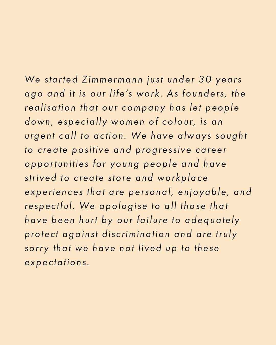 ジマーマンさんのインスタグラム写真 - (ジマーマンInstagram)「We started Zimmermann just under 30 years ago and it is our life’s work. As founders, the realisation that our company has let people down, especially women of colour, is an urgent call to action. We have always sought to create positive and progressive career opportunities for young people and have strived to create store and workplace experiences that are personal, enjoyable, and respectful. We apologise to all those that have been hurt by our failure to adequately protect against discrimination and are truly sorry that we have not lived up to these expectations.  The instances of unacceptable behaviour at our company and in our business practices that contributed to the broader problem of systemic racism do not represent our values, and we are taking immediate actions to fix this. We have started this work and we have a long way to go.  We know that meaningful change takes time and persistence. Last week we made a series of commitments and we are making initial progress. We formed and appointed members to our Diversity and Inclusion Group, we are implementing training programs on unconscious bias, we are updating all our internal training materials and guidelines to ensure they are racially inclusive, we are auditing the diversity of our company globally, we have donated A$150,000 in total to the NAACP Legal Defense and Educational Fund and the Aboriginal Legal Service, and we are continuing to listen to you.  To hold ourselves accountable, we must be transparent and share more information with you. We have created a Diversity and Inclusion Statement on our website which outlines in more detail the activity we have underway. If you are interested in learning more, please visit via the link in our bio.  We are determined for our brand to make a positive contribution to Black communities, as well as Aboriginal and Torres Strait Islander communities and the global effort to create a fair and compassionate world. We know that you will ultimately judge us based on our actions not our words, and this is just the start.  Simone and Nicky Founders」6月12日 17時59分 - zimmermann