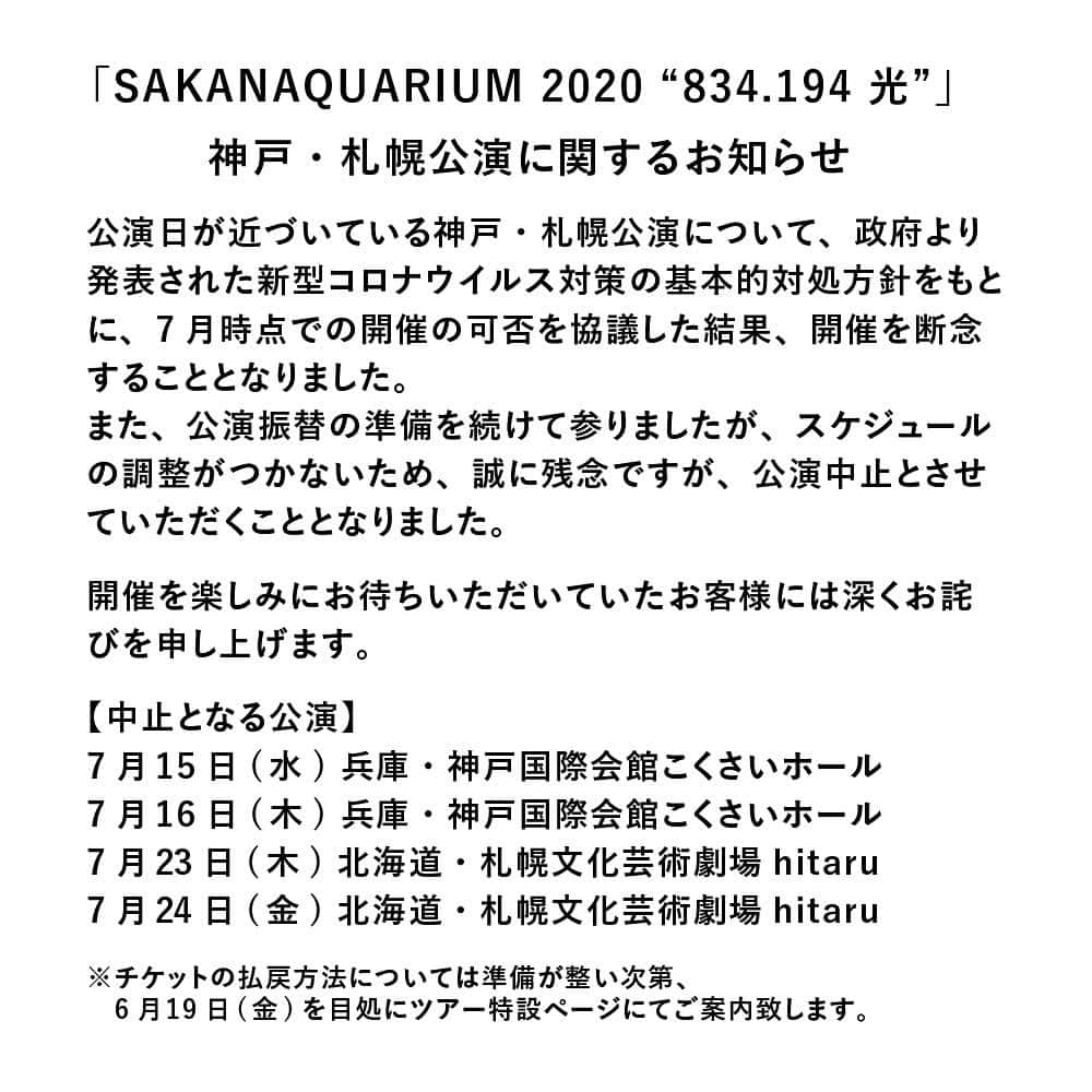 サカナクションさんのインスタグラム写真 - (サカナクションInstagram)「7月に開催を予定していた #SAKANAQUARIUM2020 #834194光 神戸・札幌公演につきまして、政府より発表されました新型コロナウイルス対策の基本的対処方針をもとに開催の可否を協議させていただきました。未だ終息の見通しが立っていない状況の中で、ご来場されるお客様とそのご家族、メンバー、そして公演に関わる全てのスタッフ等の健康と安全を最優先に考慮した結果、7月時点での開催を断念いたしました。  また、振替公演開催の準備を続けて参りましたが、スケジュールの調整がつかないため、誠に残念ながら、公演中止とさせていただくこととなりました。  度重なる延期の上でこのようなお知らせとなり、公演開催を楽しみにお待ちいただいていたお客様には深くお詫びを申し上げます。  チケットの払戻方法につきましては準備が整い次第、 6月19日(金)を目処にご案内して参りますので今しばらくお待ちください。  メンバー・スタッフ一同、感染防止策を拡充させながら再開に向けた準備を進めて参りましたが、誠に残念なお知らせとなりましたこと、何卒ご理解の程お願い申し上げます。  なお、9月・10月に予定している公演については、引き続き、政府や関係諸機関等の発表を注視しながら、開催について検討し、追ってご案内させていただきます。」6月12日 18時00分 - sakanaction_jp