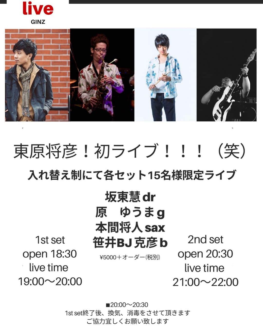 坂東慧のインスタグラム：「★東原将彦！！初ライブ！！！（笑）★ うぉおおおおーい！ ■メンバー■ 坂東慧(Drums) 原ゆうま(Gt) 本間将人(Sax) 笹井 BJ 克彦(Bass) （※バンド名順） ■日時■ 6/20(土) 入れ替えにて各セット15人限定ライブ。 （GINZのHPよりご希望のセット（1stか2nd）をご予約ください。それぞれ先着15名様限定）  ギンズHP↓ http://www.sam.hi-ho.ne.jp/ginz/ 〜〜タイムテーブル〜〜 18:30~19:00 1st set のお客様入場  19:00~20:00 1st set（15人限定）  20:00~20:30 1st set のお客様退場〜換気、消毒など  20:30~21:00 2nd set のお客様入場  21:00~22:00 2nd set（15人限定） ■ちょっとしたご注意■ 当日は出演者と握手したり、写真を撮ったり、濃厚な？！接触をする事はできません。 ご理解よろしくお願いいたします。」