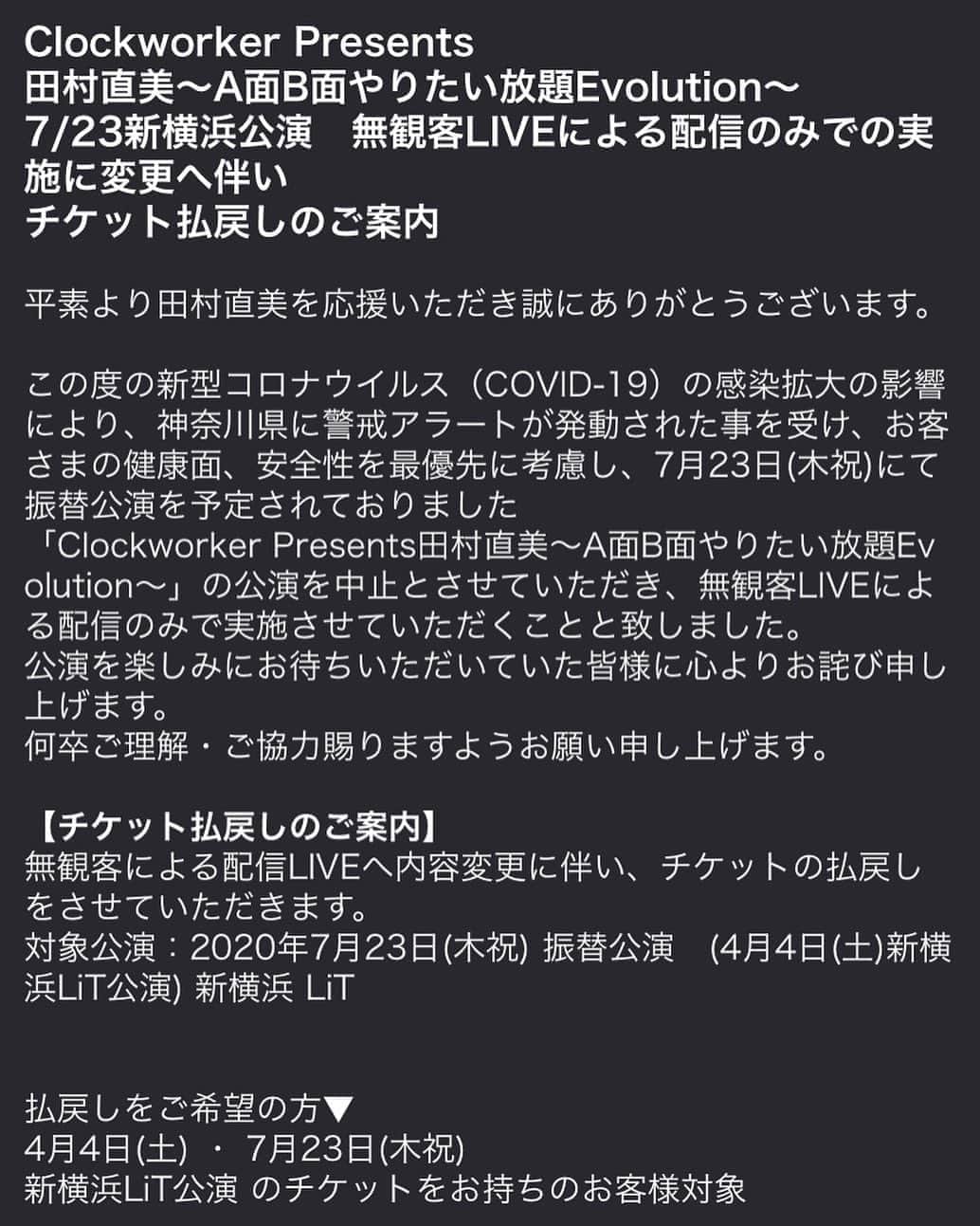 田村直美のインスタグラム：「《7/23チケット払戻しのご案内》 Clockworker Presents 田村直美〜A面B面やりたい放題Evolution〜 7/23新横浜公演　無観客LIVEによる配信のみでの実施へ変更に伴いチケット払戻しのご案内  公演を楽しみにお待ちいただいていた皆様に心よりお詫び申し上げます。  以下サイトよりご確認ください。 https://www.clockworker-tamuranaomi.com/msp/content1/?&no=wUFScNv3SSFqcG3aSFSys」