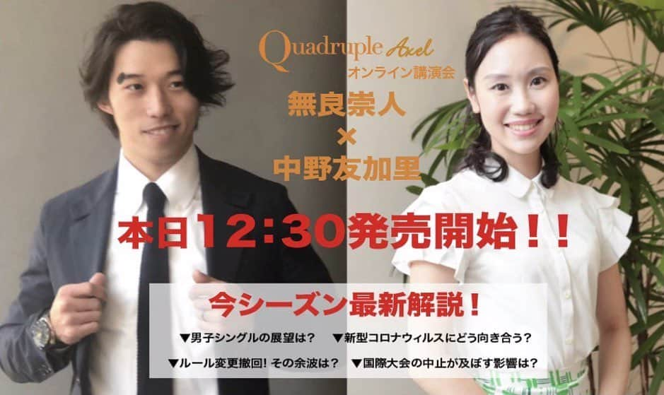 無良崇人のインスタグラム：「中野友加里さんと今季の展望を徹底分析します！ シニア合宿を踏まえての熱いトークになりそう。 友加里さんの歯に絹着せぬ分析が個人的にも楽しみ。  番外編として、私、無良崇人の新プログラム‼︎振り付けシーンも特別にお見せ致します！  ●プレミア配信 『Quadruple Axel』オンライン講演会 ●お申込み ツイキャス→公式ストア→検索→無良崇人 https://twitcasting.tv/axelquadruple/shopcart/14191  ●講演タイトル 無良崇人×中野友加里 「フィギュアスケート最新解説！」 ●配信日 2020年7月25日(土) ●時間 15:00〜16:30 ●出演者 無良崇人　中野友加里 ●トーク内容 ・新シーズン（2020/2021年）の男子シングル展望 ・注目スケーターの解説 ・プレ五輪シーズンならではの見どころ ・ルールの運用について ・コロナ禍のフィギュアスケート界について など ●チケット料金 ￥3,000（税込）  #中野友加里 #無良崇人 #フィギュアスケート #男子 #オンライン #オレンジチアーズが見るハッシュタグ #オレンジチアーズ」