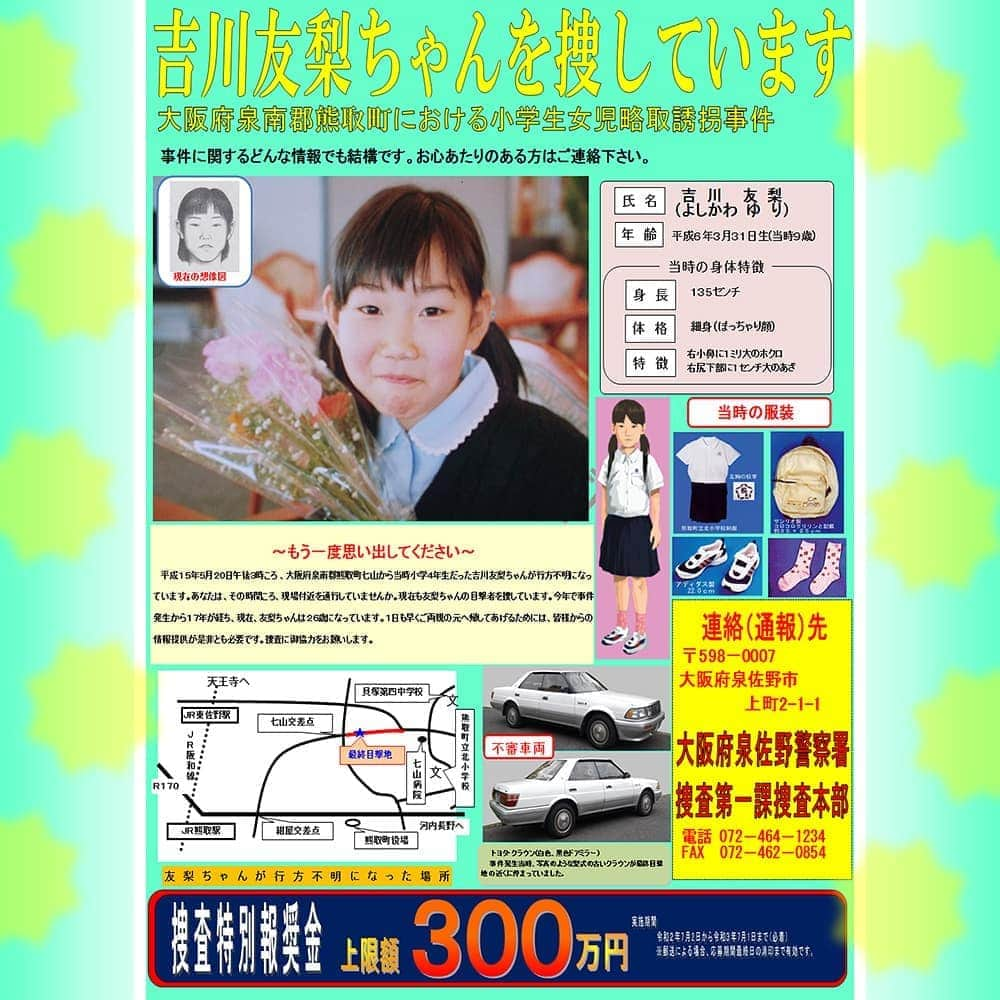 大阪府警察さんのインスタグラム写真 - (大阪府警察Instagram)「【吉川友梨ちゃんを捜しています！】 平成15年5月20日午後3時頃、大阪府泉南郡熊取町七山から、吉川友梨ちゃん(当時9歳、現在26歳)が行方不明となっており、大阪府警察は、未成年者略取誘拐事件として捜査を続けています。 この事件では、引き続き、令和2年7月2日から令和3年7月1日までの間(※特に必要と認めるときは、実施期間を延長または短縮することがあります。)、事件解決に結びつく情報を提供された方(※匿名等で個人を特定できない方は除く。)に、上限300万円が支払われる捜査特別報奨金対象事件に指定されました。 どんな些細な情報でも結構ですので、心当たりのある方はご連絡をお願いいたします。 詳しくは、大阪府警察ホームページをご確認ください。 (このインスタグラムにメッセージを送られても情報としての取扱いはできませんのでご注意ください。) ◆捜査第一課 泉佐野警察署捜査本部 〒598-0007 大阪府泉佐野市上町2-1-1 TEL072-464-1234  FAX072-462-0854  #大阪府警察公式 #大阪府警察 #府警 #吉川友梨 #友梨ちゃん #行方不明 #捜しています #誘拐 #情報提供 #情報提供依頼 #泉南郡熊取町 #熊取町 #コールドケース #未解決事件」7月2日 9時02分 - fukei_koho