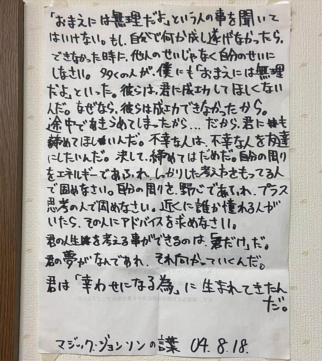 Bunta のインスタグラム：「20歳の時に書いて今も部屋に貼ってあるマジックジョンソンの言葉。 今こそ、この言葉を胸に前へ進もう🔥 額縁🖼もその頃から飾ってる😝  Don’t listen to what people sey “You are impossible”. If you want to accomplish something yourself , don’t blame others when you can’t do it , blame it for yourself. Many people said “neither to me nor you” is impossible. They don’t want you to succeed. Because they couldn’t succeed , because they gave up on the way. Therefore , I want you to give up that dream. Unhappy people want to make unhappy friends . Never , don’t give it up. Fill with yourself with energy filled with energy and having a solid idea. Overflow yourself with ambition and consolidate with a person of positive thinking. If anyone longed for abmiration , ask him for advice. You alone can think about your life. Whatever your dream , I will head to it. Because you were born to be happy.  #magicjohnson」