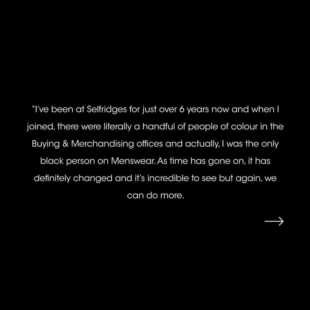 セルフリッジズさんのインスタグラム写真 - (セルフリッジズInstagram)「We stand in solidarity with the black community to fight racial injustice and the call to action of BlackOut Day 2020.    The Black Lives Matter movement has been a catalyst for change, and we have not been idle. Last month we announced the formation of a Diversity Board that will have autonomy to set the agenda and drive change, with the full support of the business. These 12 team members have now been elected by their colleagues.    Today we will share some words from our newly appointed board members. Posted with their permission, they expand on what their role means to them and the actions they will be steering in the months to come. These actions will speak louder than words ever could, and the formation of a Board that represents inclusion for marginalised groups is our starting point to cultivate meaningful conversations and long-lasting, impactful change.   For further detail on the creation of the Diversity Board and next steps please visit our Linkedin page via the link in bio.」7月7日 20時30分 - theofficialselfridges