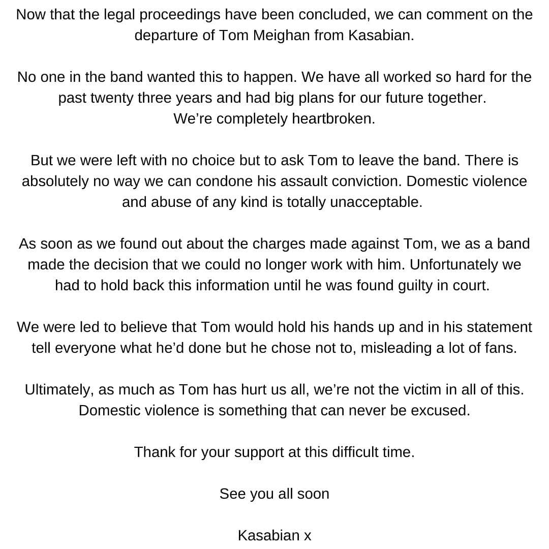 カサビアンのインスタグラム：「Now that the legal proceedings have been concluded, we can comment on the departure of Tom Meighan from Kasabian.  No one in the band wanted this to happen. We have all worked so hard for the past twenty three years and had big plans for our future together. We’re completely heartbroken.  But we were left with no choice but to ask Tom to leave the band. There is absolutely no way we can condone his assault conviction. Domestic violence and abuse of any kind is totally unacceptable. As soon as we found out about the charges made against Tom, we as a band made the decision that we could no longer work with him. Unfortunately we had to hold back this information until he was found guilty in court.   We were led to believe that Tom would hold his hands up and in his statement tell everyone what he’d done but he chose not to, misleading a lot of fans.  Ultimately, as much as Tom has hurt us all, we’re not the victim in all of this. Domestic violence is something that can never be excused.  Thank for your support at this difficult time.  See you all soon  Kasabian x」