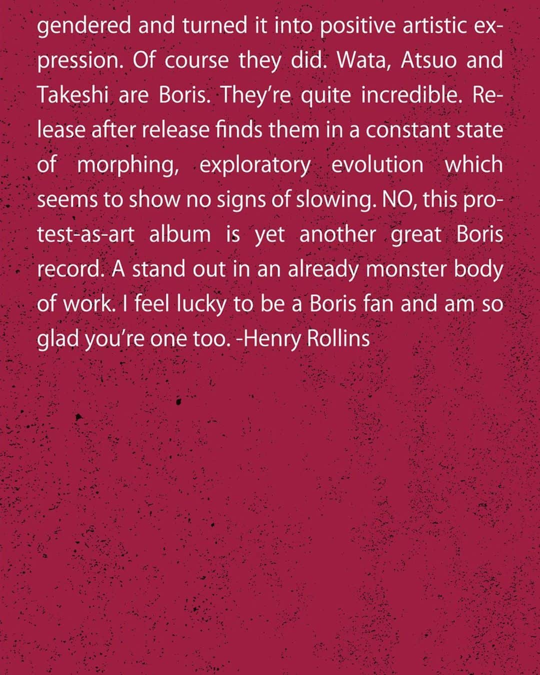 BORISさんのインスタグラム写真 - (BORISInstagram)「Comments from Henry Rollins on the new album “NO”. The opening song “Genesis” was a song We wrote while thinking about him.  He asked us to listen to the album while I was working on it, and gave me some feedback to help me in the process.  Henry thank you for always supporting us. Such a honor.  Photo by Ross Halfin  ヘンリー ロリンズから新しいアルバム『NO』へのコメントをいただきました。冒頭曲の“Genesis”は彼のことを思い描きながら書いた曲でした。彼にはアルバムの制作途中にも聴いてもらって、感想をくれたりしてとても励まされた。いつもサポートしてくれてありがとうヘンリー。とても光栄です。  #borisheavyrocks #borisdronevil #henryrollins」7月9日 23時08分 - borisdronevil
