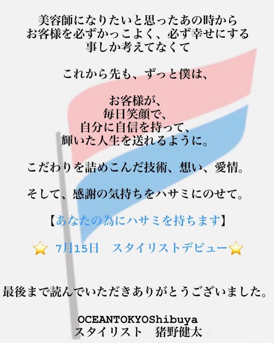 高木琢也さんのインスタグラム写真 - (高木琢也Instagram)「７月１５日㊗️大安㊗️におろします😑 猪野健太 スタイリストデビュー💇‍♂️💈 10代の頃にお客様できて以来ずっと後を追っかけてくれた猪野。 やっっっっと上がってきました。 頑固で不器用で、負けん気は強くて真っ直ぐな男。 陰ながらずっと頑張ってた姿を知ってるだけにデビューの報告を受けたときじーんとしました☺️ 最終面談の時の目標と意気込み。 良かった！成長したなやっと❤️笑 自分のために頑張るのは当たり前、後輩の成長を考え行動すると覚悟を語ってました。 お客様の立場になって考え、デザインができる。 猪野はまっすぐ上がれる男だからたくさんのお客様がきてくれると思うからあんま心配してない。 ただ、これからは自分のペースで。じゃなく、もっと視野を広く、高い目標に向かって頑張ってほしい。 これからが本当のスタートラインだと思って気合入れて上がってこい👊 育ててもらった家族、友達、仲間たちに感謝を忘れずに。 あんときの感動を今度は自分の手で、お客様に伝えていけ。 そしてめっちゃ必死こけ❤️ おめでとう🎉㊗️🎊 #ご予約は #OCEANTOKYO #渋谷店へ #お願いします🙇‍♂️ #スタイリストデビュー #猪野健太 #美容師」7月12日 22時37分 - takagi_ocean