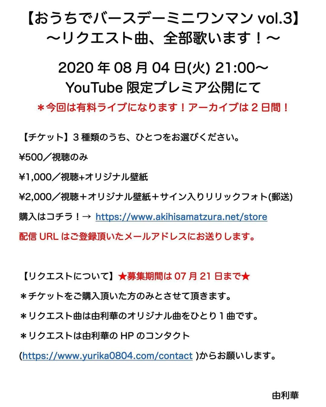 由利華さんのインスタグラム写真 - (由利華Instagram)「【おうちでバースデーミニワンマンvol.3】﻿ ~リクエスト曲、全部歌います！！！~﻿ ﻿ ﻿ おはこんばんにちは〜🥳﻿ さてやってまいりますよ8月が🥳﻿ ﻿ 勝手に自分で自分のバースデーワンマンを﻿ おうちからやっちゃいますよ🤤﻿ そして今回は日頃の感謝を込めて﻿ 頂いたリクエスト曲は全部歌います！！というもの！！﻿ ﻿ 是非みんなじゃんじゃん応募まってるよおおお﻿ ﻿ リクエストは詳細をチェックしてみてね🍀﻿ ﻿ ﻿ ----------------------------------------﻿ ﻿ ﻿ 【おうちでバースデーミニワンマンvol.3】﻿ 〜リクエスト曲、全部歌います！〜﻿ ﻿ 2020年08月04日(火) 21:00〜YouTube限定プレミア公開にて﻿ ＊今回は有料ライブになります！アーカイブは2日間公開！﻿ ﻿ 【チケット】3種類のうち、ひとつをお選びください。﻿ ¥500／視聴のみ﻿ ¥1,000／視聴+オリジナル壁紙﻿ ¥2,000／視聴＋オリジナル壁紙＋サイン入りリリックフォト(郵送)﻿ 購入はコチラ！→ https://www.akihisamatzura.net/store﻿ ＊配信URLは後日、ご登録頂いたメールアドレスにお送り致します。﻿ ﻿ 【リクエストについて】★募集期間は07月21日まで★﻿ ＊チケットをご購入頂いた方のみとさせて頂きます。﻿ ＊リクエスト曲は由利華のオリジナル曲をひとり１曲です。﻿ ＊リクエストは由利華のHPのコンタクト﻿ (https://www.yurika0804.com/contact)からお願いします。﻿ ﻿ ﻿ #由利華﻿ ﻿ ﻿」7月15日 22時54分 - yurippe0804