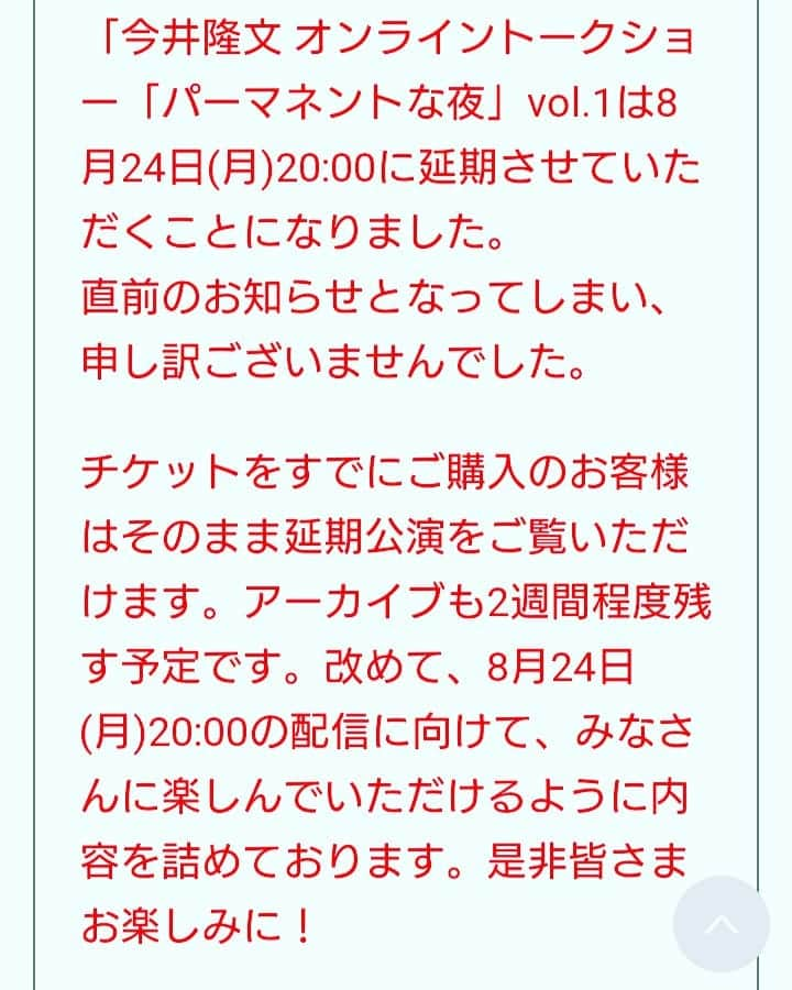 今井隆文のインスタグラム：「7月29日に予定しておりました  今井隆文 オンライントークショー「パーマネントな夜」vol.1  を大変申し訳ありませんが、  8月24日(月)20:00～  に延期させて頂きました。  この日の為にスケジュールを空けて頂いた皆様！本当にすみません！  既にチケットお持ちの方は、8月24日、そのままご覧頂けます！  詳細は、今井隆文のTwitterから、リンクございますのでご確認下さい！  本当にすみません！ 改めて、楽しいイベントにすべく、作戦を練っていきます！  ご理解とご協力のほど、よろしくお願い致します！」