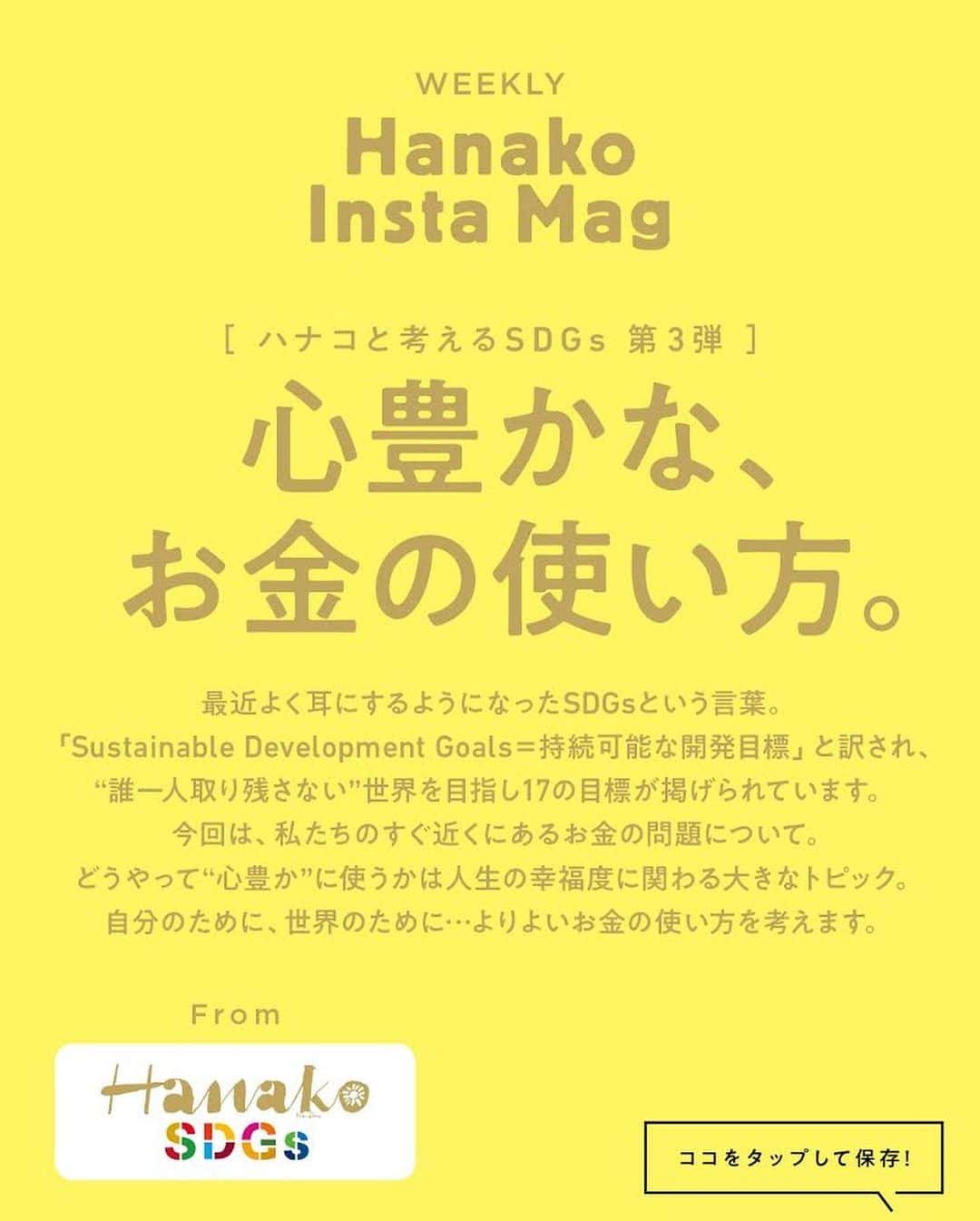 Hanako公式さんのインスタグラム写真 - (Hanako公式Instagram)「✏️10秒で見てわかる、見て学ぶ！﻿ インスタグラムマガジン『Hanako Insta Mag』﻿ ﻿ ＼毎週木曜に2記事配信予定／﻿ 8月6日（木）からスタートする第4弾は「［ハナコと考えるSDGs］心豊かな、お金の使い方」がテーマです💰保存をしておくと、必要なときにあとからチェックできるのでオススメです。﻿ ﻿ #Hanako #Hanako_magazine #Hanako_INSTAMAG #インスタマガジン #SDGs #sustainabledevelopmentgoals #サスティナブル #フェアトレード #環境に優しい #地球に優しい #サスティナブルな暮らし #節約術 #貯金術 #貯金部」7月30日 18時01分 - hanako_magazine