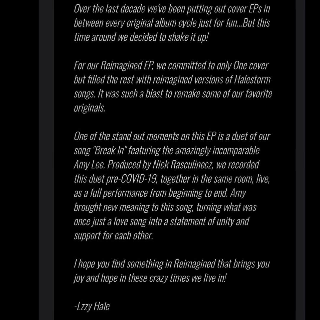 ジー・ヘイルさんのインスタグラム写真 - (ジー・ヘイルInstagram)「ITS FINALLY HERE! Go Listen and share our beautiful  2020 remake of “BREAK IN” featuring Amy Lee!  https://halestorm.lnk.to/Reimagined  Over the last decade we've been putting out cover EPs in between every original album cycle just for fun...But this time around we decided to shake it up!  For our Reimagined EP, we committed to only One cover but filled the rest with reimagined versions of Halestorm songs. It was such a blast to remake some of our favorite originals.  One of the stand out moments on this EP is a duet of our song "Break In" featuring the amazingly incomparable Amy Lee. Produced by Nick Rasculinecz, we recorded this duet pre-COVID-19, together in the same room, live, as a full performance from beginning to end. Amy brought new meaning to this song, turning what was once just a love song into a statement of unity and support for each other.  I hope you find something in Reimagined that brings you joy and hope in these crazy times we live in!  -Lzzy Hale」8月1日 0時31分 - officiallzzyhale