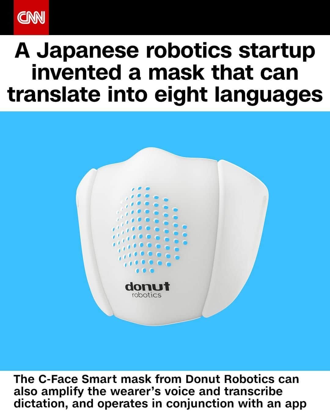 CNNさんのインスタグラム写真 - (CNNInstagram)「Japanese robotics startup Donut Robotics has created a smart mask — a high-tech upgrade to standard face coverings that aims to make communication and social distancing easier during the pandemic. In conjunction with an app, the C-Face Smart mask can transcribe dictation, amplify the wearer’s voice, and translate speech into eight different languages. The mask is designed to be worn over a standard face mask because it has cutouts for breathability that strip the mask of its protectiveness against the virus. To learn more about the mask and the startup that developed it, tap the link in the bio. ⁠ (📸: Donut Robotics)」8月4日 11時01分 - cnn