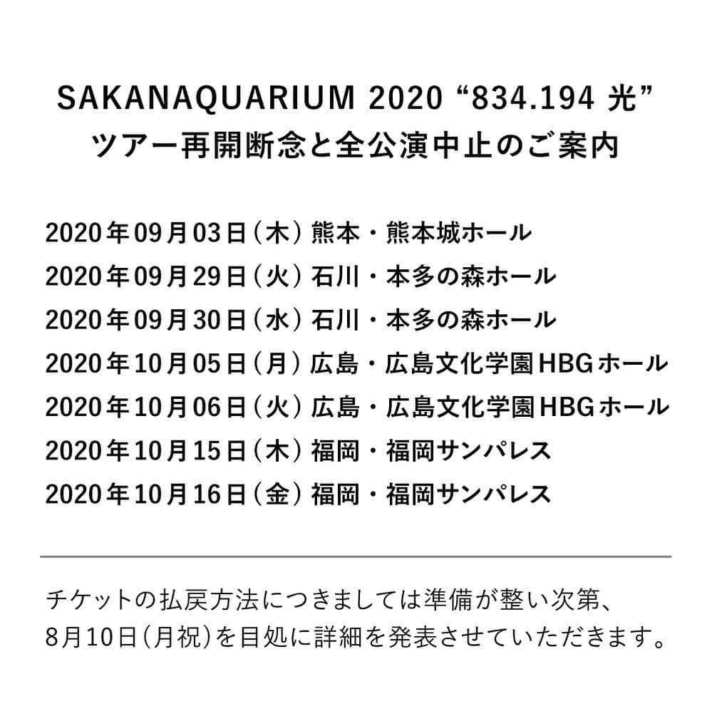 サカナクションさんのインスタグラム写真 - (サカナクションInstagram)「日本国内における新型コロナウイルスの感染拡大状況や現在の社会情勢、政府および自治体からのガイドラインなどをもとに、あらためて関係各社と今後の「SAKANAQUARIUM 2020 “834.194 光”」ツアー再開について協議させていただきました。  未だ終息の見通しが立っていない状況のなか、全てのお客様がいままで通りに公演を楽しんでいただける環境となるには更なる時間が必要であるという判断のもと、誠に残念ではございますがツアー再開を断念、残る7公演全てを中止とさせていただくこととなりました。  【公演中止】 SAKANAQUARIUM 2020 “834.194 光”  2020年09月03日(木)  熊本・熊本城ホール  2020年09月29日(火)  2020年09月30日(水)  石川・本多の森ホール  2020年10月05日(月)  2020年10月06日(火)  広島・広島文化学園HBGホール  2020年10月15日(木) 2020年10月16日(金)  福岡・福岡サンパレス  チケットの払戻方法につきましては準備が整い次第、 8月10日(月祝)を目処に詳細を発表させていただきます。次のお知らせまでいましばらくお待ちください。  公演開催を楽しみにお待ちいただいていたお客様には深くお詫びを申し上げます。メンバー・スタッフ一同、感染防止策を拡充させながら再開に向けた準備を進めて参りましたが、誠に残念なお知らせとなりましたこと、何卒ご理解の程お願い申し上げます。 #SAKANAQUARIUM2020」8月4日 18時03分 - sakanaction_jp