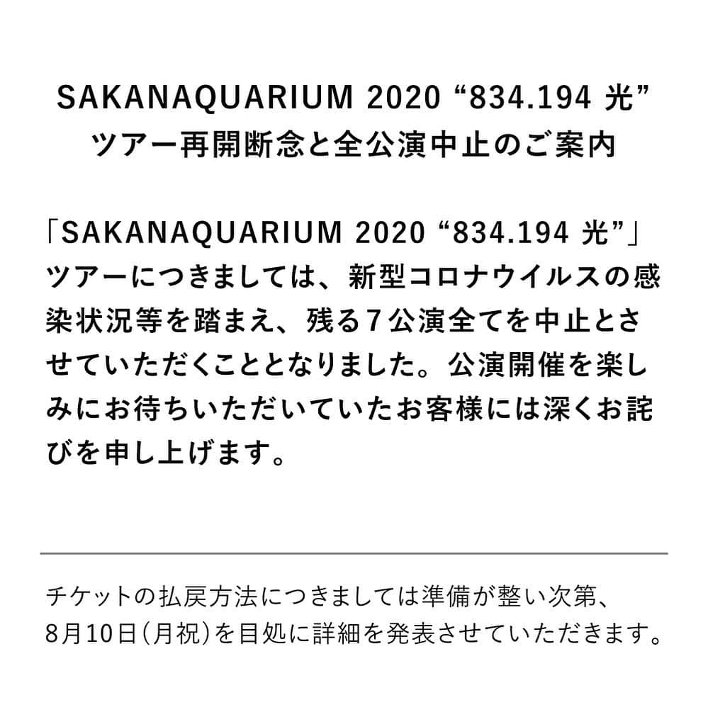 サカナクションさんのインスタグラム写真 - (サカナクションInstagram)「日本国内における新型コロナウイルスの感染拡大状況や現在の社会情勢、政府および自治体からのガイドラインなどをもとに、あらためて関係各社と今後の「SAKANAQUARIUM 2020 “834.194 光”」ツアー再開について協議させていただきました。  未だ終息の見通しが立っていない状況のなか、全てのお客様がいままで通りに公演を楽しんでいただける環境となるには更なる時間が必要であるという判断のもと、誠に残念ではございますがツアー再開を断念、残る7公演全てを中止とさせていただくこととなりました。  【公演中止】 SAKANAQUARIUM 2020 “834.194 光”  2020年09月03日(木)  熊本・熊本城ホール  2020年09月29日(火)  2020年09月30日(水)  石川・本多の森ホール  2020年10月05日(月)  2020年10月06日(火)  広島・広島文化学園HBGホール  2020年10月15日(木) 2020年10月16日(金)  福岡・福岡サンパレス  チケットの払戻方法につきましては準備が整い次第、 8月10日(月祝)を目処に詳細を発表させていただきます。次のお知らせまでいましばらくお待ちください。  公演開催を楽しみにお待ちいただいていたお客様には深くお詫びを申し上げます。メンバー・スタッフ一同、感染防止策を拡充させながら再開に向けた準備を進めて参りましたが、誠に残念なお知らせとなりましたこと、何卒ご理解の程お願い申し上げます。 #SAKANAQUARIUM2020」8月4日 18時03分 - sakanaction_jp