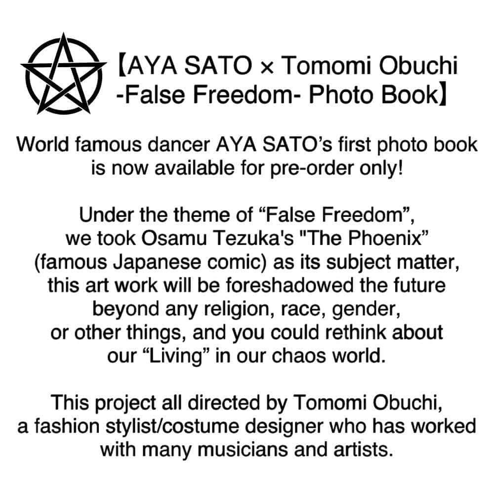 Aya Satoのインスタグラム：「*FOR OVERSEAS FANS* 【AYA SATO × Tomomi Obuchi -False Freedom- Photo Book】  World famous dancer AYA SATO’s first photo book is now available for pre-order only!  Under the theme of “False Freedom”, we took Osamu Tezuka's "The Phoenix” (famous Japanese comic ) as its subject matter, this art work will be foreshadowed the future beyond any religion, race, gender, or other things, and you could rethink our “Living” in our chaos world. This project all directed by Tomomi Obuchi @tomomiobuchi a fashion stylist/costume designer who has worked with many musicians and artists.  Photography : @michael_enterprise Styling : @tomomiobuchi Hair & Makeup : @c_creepers Masks : @_ikeuchi  [Pre-order Limited Edition] Available from 3rd - 31st August 2020 (Shipping schedule : mid September to October)  ¥3,500 +shipping fee (There is special offers for buyers only)  A4-sized, 34 pages(including the cover), All color printing. (It may be changed)  Online Store : https://to333.thebase.in/  One more news! On 19th August, Promotional video for this project "False Freedom" will be released on AYA SATO’s Instagram and Twitter. (AYA SATO choreographed and danced in this video. Stay turned!)」