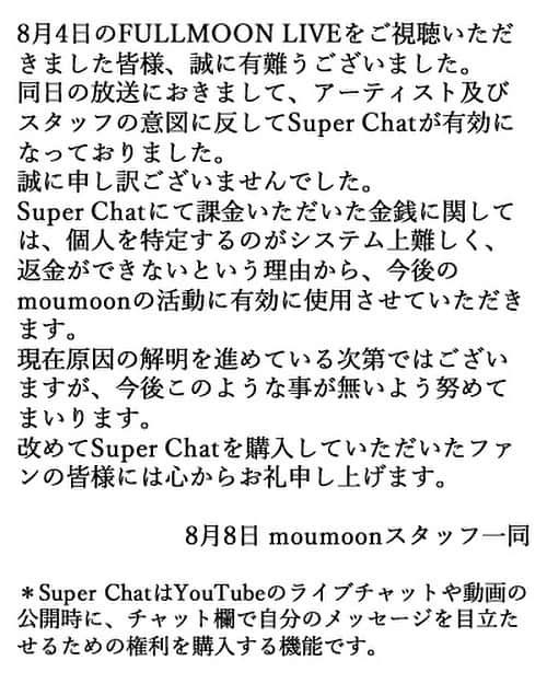 のインスタグラム：「8月4日のFULLMOON LIVEをご視聴いただきました皆様、誠に有難うございました。 同日の放送におきまして、アーティスト及びスタッフの意図に反してSuper Chatが有効になっておりました。 誠に申し訳ございませんでした。 Super Chatにて課金いただいた金銭に関しては、個人を特定するのがシステム上難しく、返金ができないという理由から、今後のmoumoonの活動に有効に使用させていただきます。 現在原因の解明を進めている次第ではございますが、今後このような事が無いよう努めてまいります。 改めてSuper Chatを購入していただいたファンの皆様には心からお礼申し上げます。  8月7日 moumoonスタッフ一同  ＊Super ChatはYouTubeのライブチャットや動画の公開時に、チャット欄で自分のメッセージを目立たせるための権利を購入する機能です。」