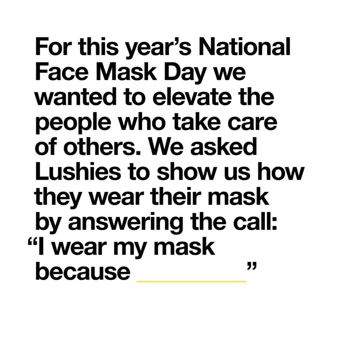 LUSH Cosmeticsさんのインスタグラム写真 - (LUSH CosmeticsInstagram)「Happy #NationalFaceMaskDay, Lushies 🤗⁠⠀ ⁠⠀ This year, we're celebrating things a little differently. By embracing the power of the cosmetic mask and fresh ingredients, but mostly by embracing the power of taking care of one another. We want to take a moment to honor how one small act of self-care (wearing a face covering when outside the home) can have a big impact on your community. ⁠⠀ ⁠⠀ We're asking Lushies to show us how they wear their mask by answering the call: "I wear my mask because ________". Join the celebration today by sharing the power of your mask with us. Tag us @lushcosmetics and use the hashtag #NationalFaceMaskDay for the chance to win a $500 USD Lush gift card, plus a one-on-one private virtual consultation with our brand and product expert, Erica Vega.⁠⠀ ⁠⠀ Thank you for taking care of yourself and those around you! Xoxo⁠⠀ ⁠⠀ Note: This contest is only applicable to residents of Canada & the US, excluding Quebec, Puerto Rico, Virgin Islands and Guam.⁠ Contest started July 27th, and we will accept photo entries until August 11th. Winner will be selected at random and messaged via the Lush Cosmetics North America Instagram account on August 12th. This contest is not affiliated with Instagram.⁠⠀ ⁠⠀ #lushcommunity #lushfacemask #lushie #lushlove #lushcosmetics #lushlife #facemask #facemaskselfie #lushcosmetics」8月12日 1時03分 - lushcosmetics