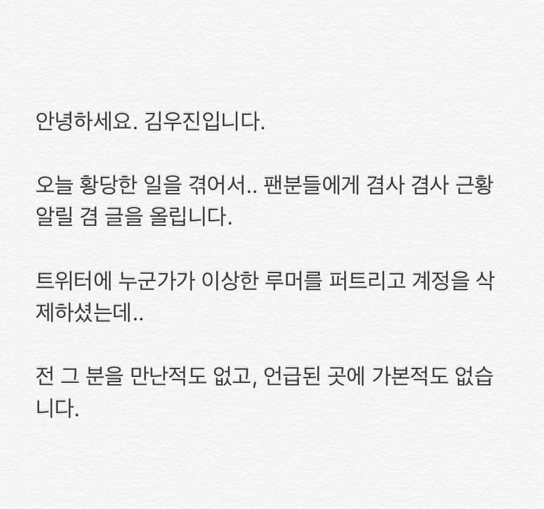 キム・ウジンさんのインスタグラム写真 - (キム・ウジンInstagram)「안녕하세요. 김우진입니다. ⠀ 오늘 황당한 일을 겪어서.. 팬분들에게 겸사 겸사 근황 알릴 겸 글을 올립니다. ⠀ 트위터에 누군가가 이상한 루머를 퍼트리고 계정을 삭제하셨는데.. ⠀ 전 그 분을 만난적도 없고, 언급된 곳에 가본적도 없습니다. ⠀ 팬분들 많이 놀라셨을텐데, 사실이 아니니까 너무 걱정 말아주세요. ⠀ 그리고, 전 최근 마음이 맞는 한 회사와 계약을 해서 솔로 활동을 위해 열심히 준비하고 있습니다. ⠀ 회사에서 허위 사실 유포자에게 조치를 취할 예정이고, 이후 대응은 회사에서 진행할 예정이니 너무 걱정 말아주세요. ⠀ 그럼 또 소식 전할게요. 감사합니다.」9月8日 18時59分 - woooojin0408