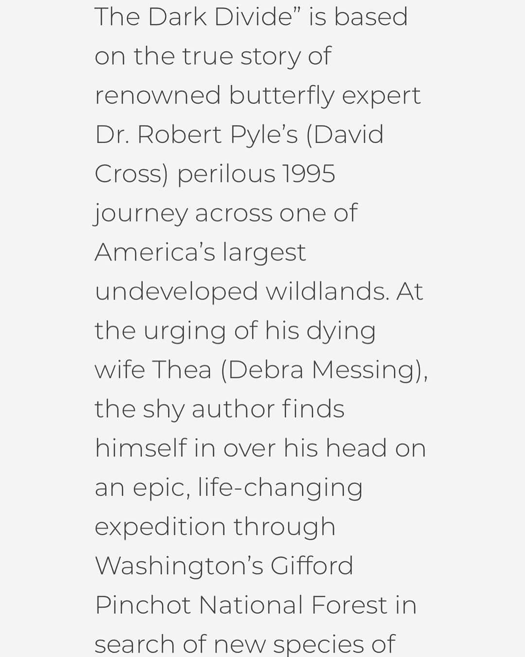 デブラ・メッシングさんのインスタグラム写真 - (デブラ・メッシングInstagram)「🦋VERY EXCITED! This beautiful movie that celebrates the natural world is premiering September 18! The Dark Divide tells the true story of Dr. Michael Pyle (played by @davidcrossofficial ), a world reknown butterfly expert,  and his 6 week journey into the formidable Dark Divide,  the Gifford Pinchot National Forest.  I had the honor of playing Michael’s wife, Thea who was instrumental in getting Michael to embark on this adventure.   The film was directed by Spirit Awards winner Tom Putnam. It depicts the adventure, self discovery and healing that only Nature provides.  It will be offered both virtually and in drive in movies. You can register to watch and get information on Dark Divide virtual events through the films website.  https://darkdividefilm.com/」8月20日 5時58分 - therealdebramessing
