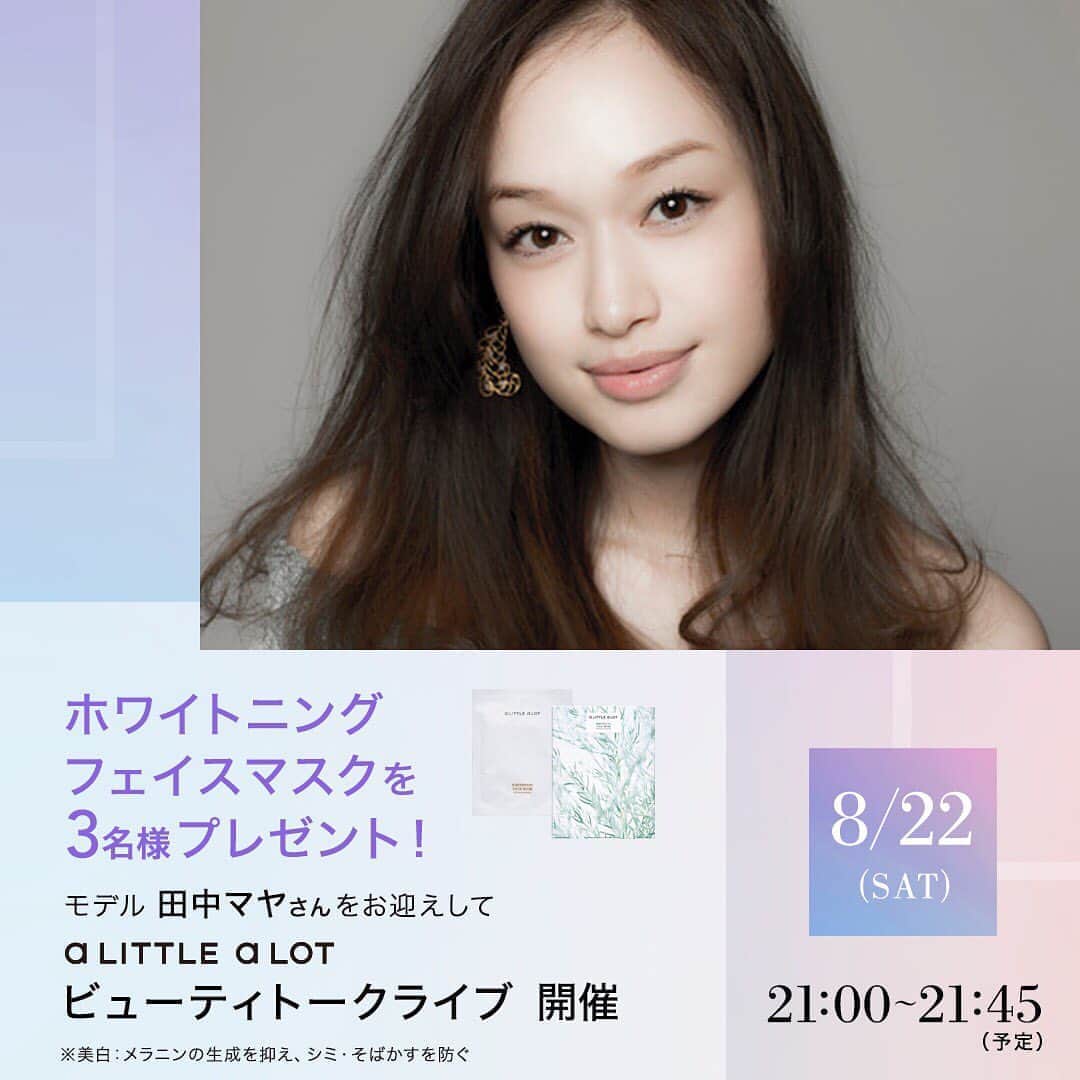 のインスタグラム：「【8/22（土）a LITTLE a LOT ビューティトークライブ Vol.2開催！】  8月22日(土)21時〜、 「a LITTLE a LOT（@alittlealotjp） ビューティトークライブ Vol.2」を開催します。 私がお気に入りのa LITTLE a LOT商品のご紹介や この時期のスキンケアへのこだわりなど、MC 池ももこさん（aLaLパートナー）とインスタライブをします✨ また、今回はプレゼント付きです💕  a LITTLE a LOT公式をフォローして、公式インスタライブ告知投稿、 または当日のライブ開催中に 質問コメントを投稿いただいた方の中から抽選で3名様に、 今の季節にオススメの ホワイトニング フェイスマスク（医薬部外品）をプレゼント🎁✨  【インスタライブ日時】 2020年8月22日（土）21時〜21時45分（予定）  【出演】 田中マヤ（@tanakamaya_official） MC：aLaLパートナー 池ももこさん（@i.momoko）  たくさんの質問お待ちしています😌  #アリトルアロット #alittlealotjp #alalskincare」