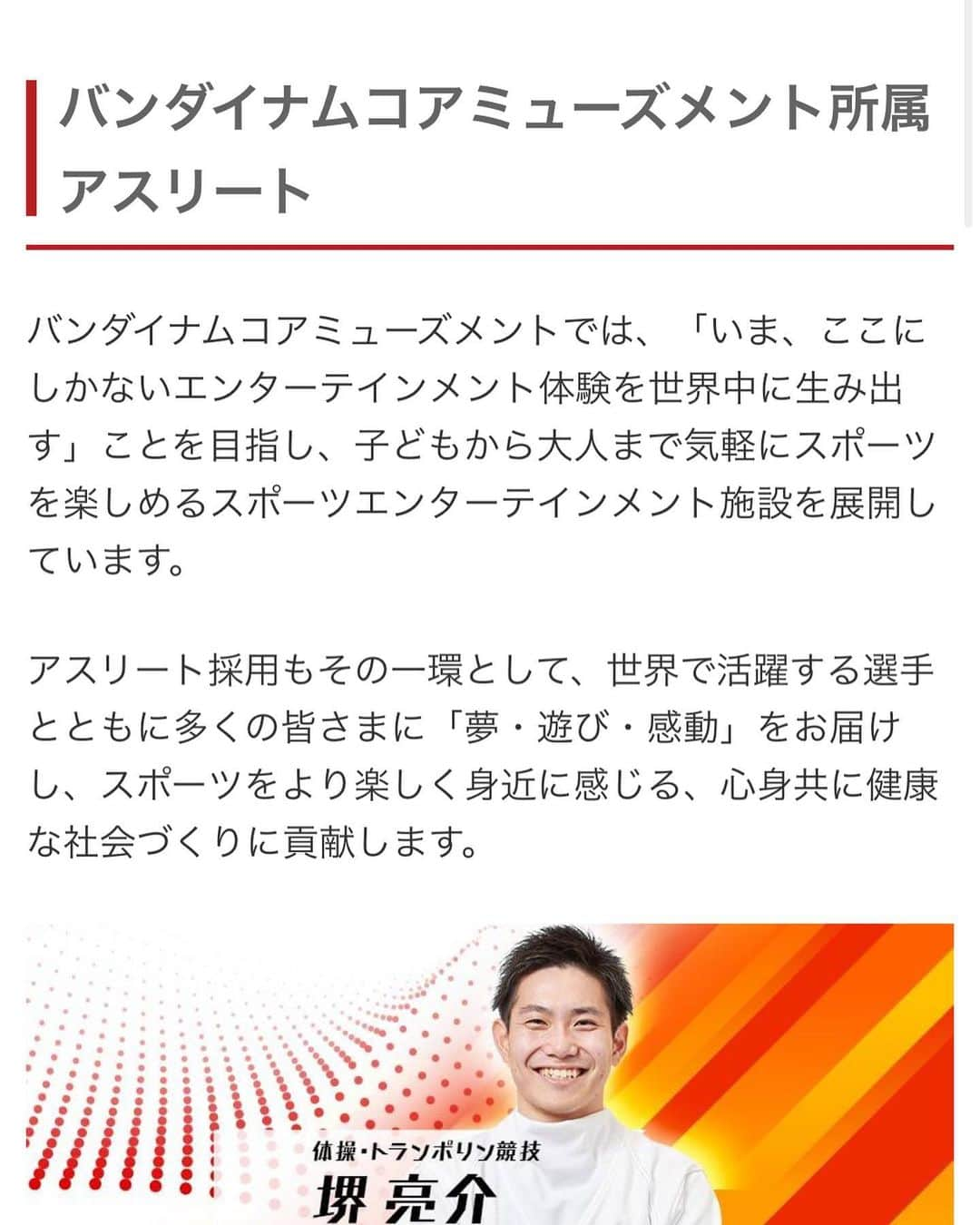 堺亮介さんのインスタグラム写真 - (堺亮介Instagram)「バンダイナムコアミューズメント公式サイトに自分のページができました🎉 . プロフィールや番組の出演情報、動画などがアップされる予定です！！ . もちろんTwitter、Instagram等でも番組の出演情報などはご報告しますが、ぜひ公式サイトの方もチェックお願いします🙋‍♂️ . ※バンダイナムコアミューズメント公式サイトよりメニューから会社情報をタップするとページが出てきます。 #トランポリン #trampoline #バンダイ #バンダイナムコ #バンダイナムコアミューズメント #公式サイト #アスリート #所属アスリート #堺亮介」9月11日 21時03分 - ryosuke.sakai.52493