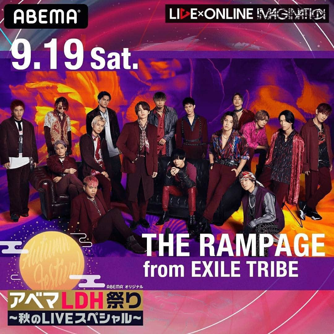 THE RAMPAGE from EXILE TRIBEさんのインスタグラム写真 - (THE RAMPAGE from EXILE TRIBEInstagram)「アベマLDH祭り〜秋のLIVEスペシャル〜 「LIVE×ONLINE IMAGINATION」  今年7月に熱狂の中で開催された「LIVE×ONLINE」が、 「圧倒的なLIVEパフォーマンス」を中心に進化した構成で早くも再び開催！  待望のスペシャル生配信ライブを 8夜連続でABEMA独占！世界同時生配信！  LIVExONLINE IMAGINATION  ◆公演 9/19（土）：THE RAMPAGE from EXILE TRIBE 9/20（日）：BALLISTIK BOYZ from EXILE TRIBE 9/21（月）：EXILE THE SECOND 9/22（火）：DOBERMAN INFINITY 9/23（水）：GENERATIONS from EXILE TRIBE 9/24（木）：FANTASTICS from EXILE TRIBE 9/25（金）：E-girls／Happiness／スダンナユズユリー 9/26（土）：三代目 J SOUL BROTHERS from EXILE TRIBE  #アベマLDH祭り #秋のLIVEスペシャル #LIVEONLINE #THERAMPAGE」9月1日 12時56分 - the_rampage_official